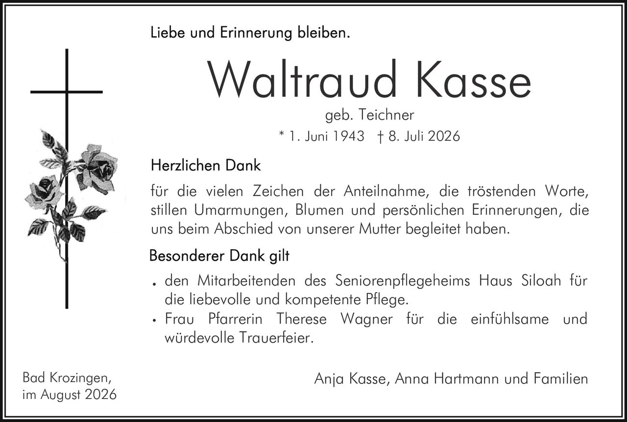 <p><strong>Liebe und Erinnerung bleiben.</strong></p>

<p><strong>Waltraud Kasse</strong><br>geb. Teichner<br>* 1. Juni 1943 † 8. Juli 2026</p>

<p><strong>Herzlichen Dank</strong></p>

<p>für die vielen Zeichen der Anteilnahme, die tröstenden Worte, stillen Umarmungen, Blumen und persönlichen Erinnerungen, die uns beim Abschied von unserer Mutter begleitet haben.</p>

<p><strong>Besonderer Dank gilt</strong></p>

<ul>
<li>den Mitarbeitenden des Seniorenpflegeheims Haus Siloah für die liebevolle und kompetente Pflege.</li>
<li>Frau Pfarrerin Therese Wagner für die einfühlsame und würdevolle Trauerfeier.</li>
</ul>

<p>Bad Krozingen,<br>im August 2026</p>

<p>Anja Kasse, Anna Hartmann und Familien</p>