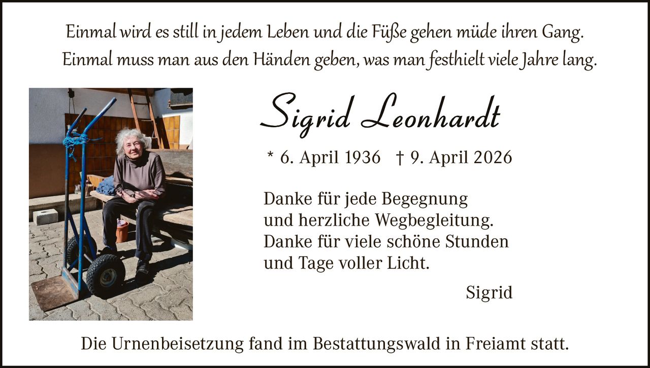 <p><i>Einmal wird es still in jedem Leben und die Füße gehen müde ihren Gang.<br>Einmal muss man aus den Händen geben, was man festhielt viele Jahre lang.</i></p>

<p><strong>Sigrid Leonhardt</strong><br>* 6. April 1936  † 9. April 2026</p>

<p>Danke für jede Begegnung<br>und herzliche Wegbegleitung.<br>Danke für viele schöne Stunden<br>und Tage voller Licht.</p>

<p style="text-align: right;">Sigrid</p>

<p>Die Urnenbeisetzung fand im Bestattungswald in Freiamt statt.</p>