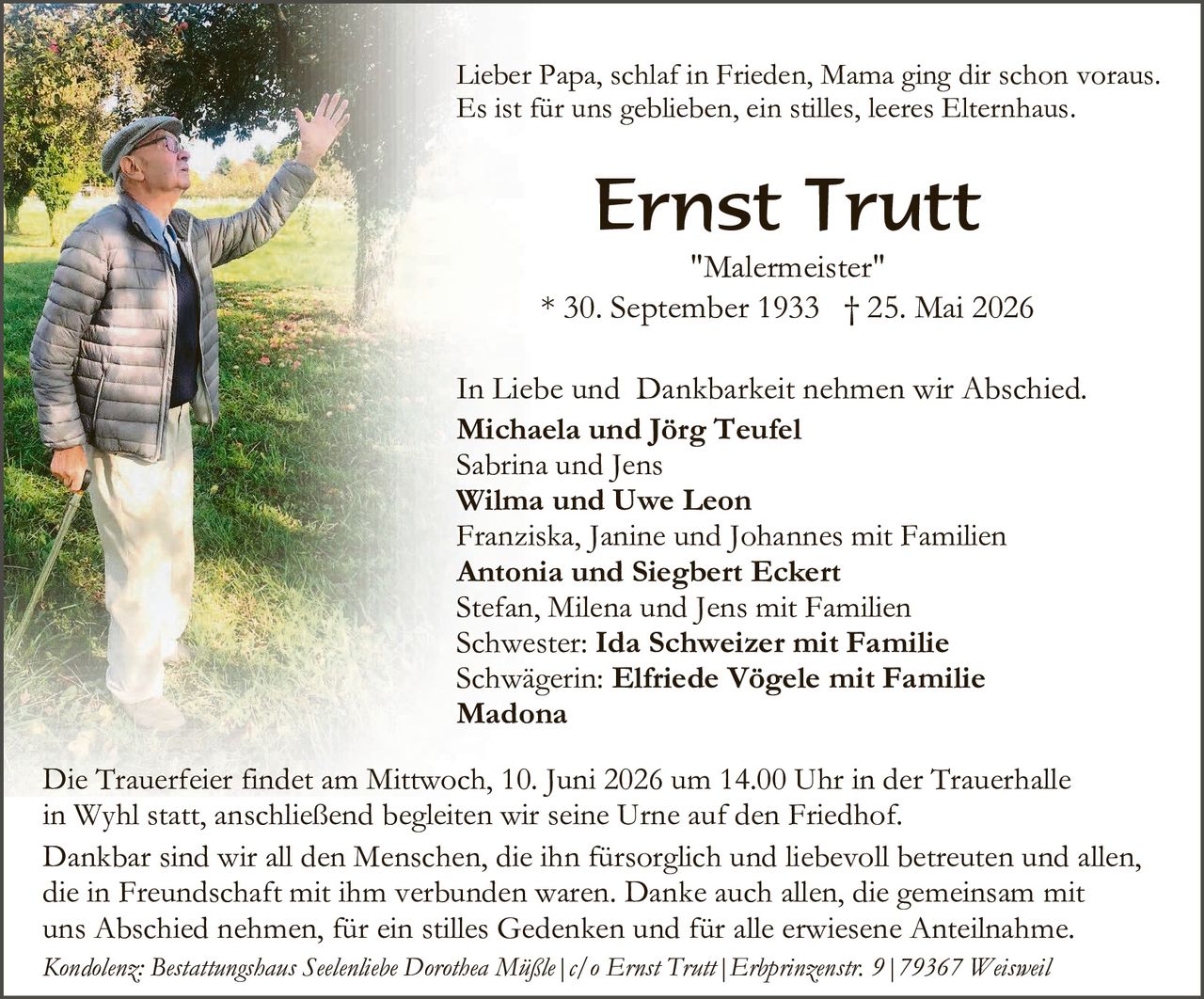<p>Lieber Papa, schlaf in Frieden, Mama ging dir schon voraus.<br>Es ist für uns geblieben, ein stilles, leeres Elternhaus.</p><p><strong>Ernst Trutt</strong><br><i>"Malermeister"</i><br>* 30. September 1933 † 25. Mai 2026</p><p>In Liebe und Dankbarkeit nehmen wir Abschied.<br><strong>Michaela und Jörg Teufel</strong><br>Sabrina und Jens<br><strong>Wilma und Uwe Leon</strong><br>Franziska, Janine und Johannes mit Familien<br><strong>Antonia und Siegbert Eckert</strong><br>Stefan, Milena und Jens mit Familien<br>Schwester: <strong>Ida Schweizer mit Familie</strong><br>Schwägerin: <strong>Elfriede Vögele mit Familie<br>Madona</strong></p><p>Die Trauerfeier findet am Mittwoch, 10. Juni 2026 um 14.00 Uhr in der Trauerhalle in Wyhl statt, anschließend begleiten wir seine Urne auf den Friedhof.</p><p>Dankbar sind wir all den Menschen, die ihn fürsorglich und liebevoll betreuten und allen, die in Freundschaft mit ihm verbunden waren. Danke auch allen, die gemeinsam mit uns Abschied nehmen, für ein stilles Gedenken und für alle erwiesene Anteilnahme.</p><p><i>Kondolenz: Bestattungshaus Seelenliebe Dorothea Müßle | c/o Ernst Trutt | Erbprinzenstr. 9 | 79367 Weisweil</i></p>