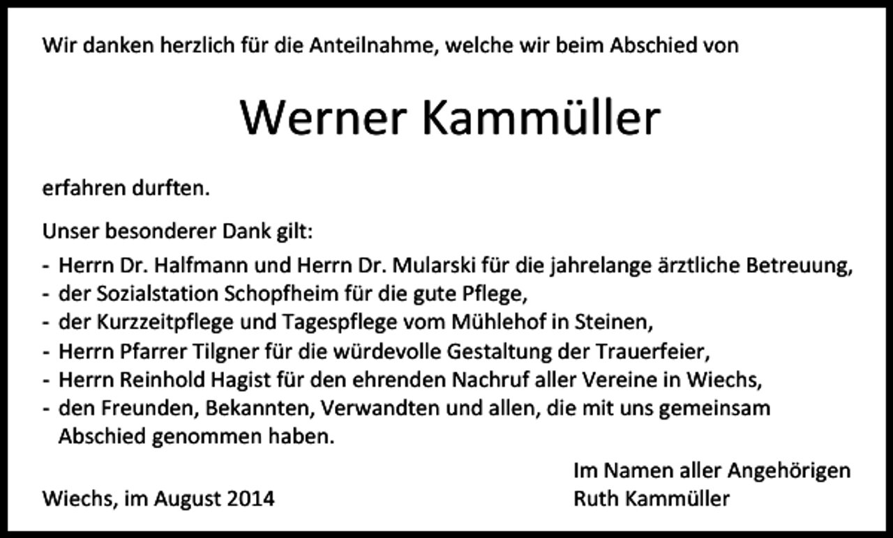 <p>Wir danken herzlich für die Anteilnahme, welche wir beim Abschied von</p><p>Werner Kammüller<br />erfahren durften.<br />Unser besonderer Dank gilt:<br />- Herrn Dr. Halfmann und Herrn Dr. Mularski für die jahrelange ärztliche Betreuung,<br />- der Sozialstation Schopfheim für die gute Pflege,<br />- der Kurzzeitpflege und Tagespflege vom Mühlehof in Steinen,<br />- Herrn Pfarrer Tilgner für die würdevolle Gestaltung der Trauerfeier,<br />- Herrn Reinhold Hagist für den ehrenden Nachruf aller Vereine in Wiechs,<br />- den Freunden, Bekannten, Verwandten und allen, die mit uns gemeinsam<br />Abschied genommen haben.<br />Im Namen aller Angehörigen<br />Wiechs, im August 2014<br />Ruth Kammüller</p>