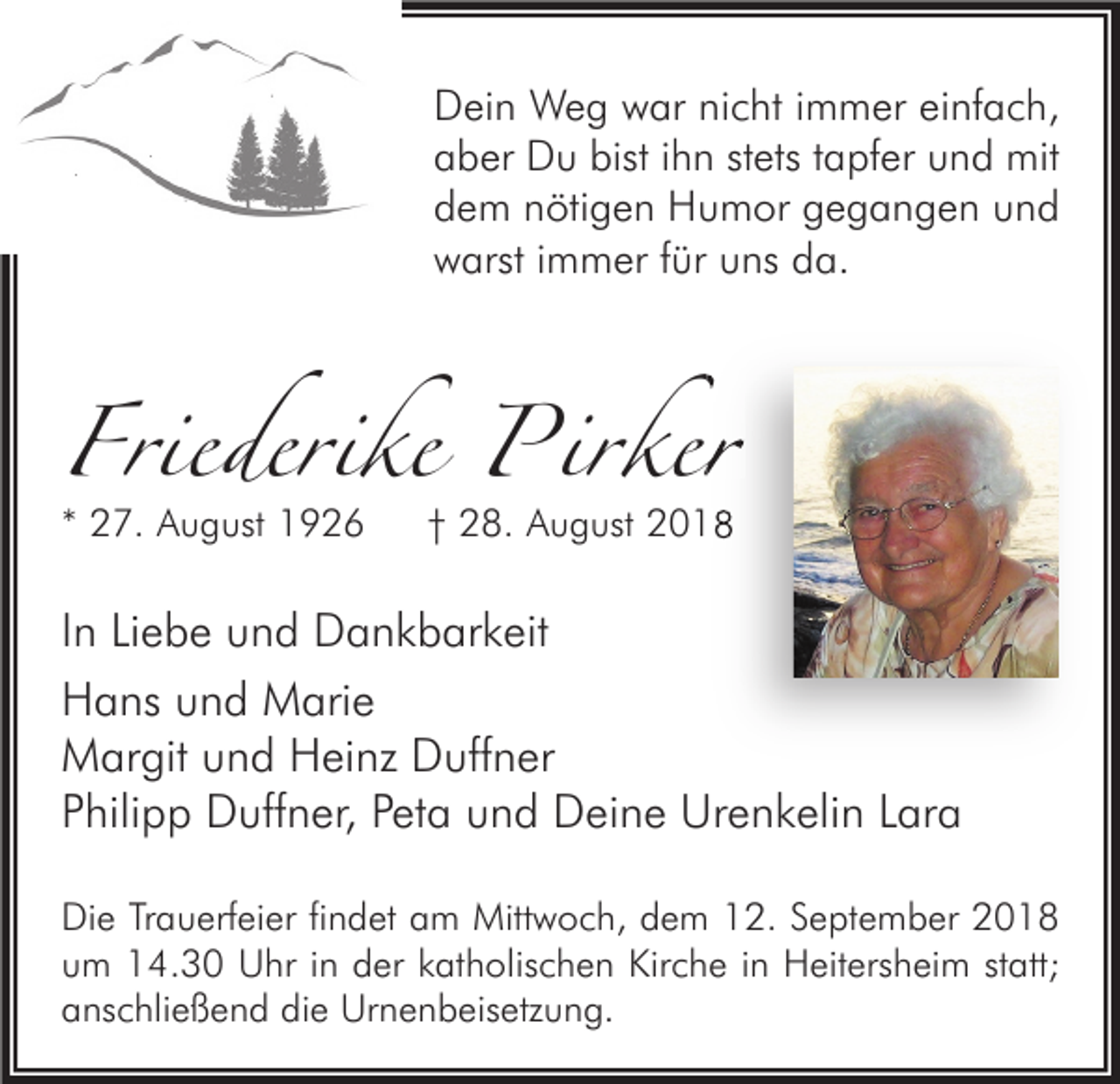 <p>Dein Weg war nicht immer einfach,<br />aber Du bist ihn stets tapfer und mit<br />dem nötigen Humor gegangen und<br />warst immer für uns da.</p><p>Friederike Pirker<br />irker<br />* 27. August 1926</p><p>† 28. August 2018</p><p>In Liebe und Dankbarkeit<br />Hans und Marie<br />Margit und Heinz Duffner<br />Philipp Duffner, Peta und Deine Urenkelin Lara<br />Die Trauerfeier findet am Mittwoch, dem 12. September 2018<br />um 14.30 Uhr in der katholischen Kirche in Heitersheim statt;<br />anschließend die Urnenbeisetzung.</p>