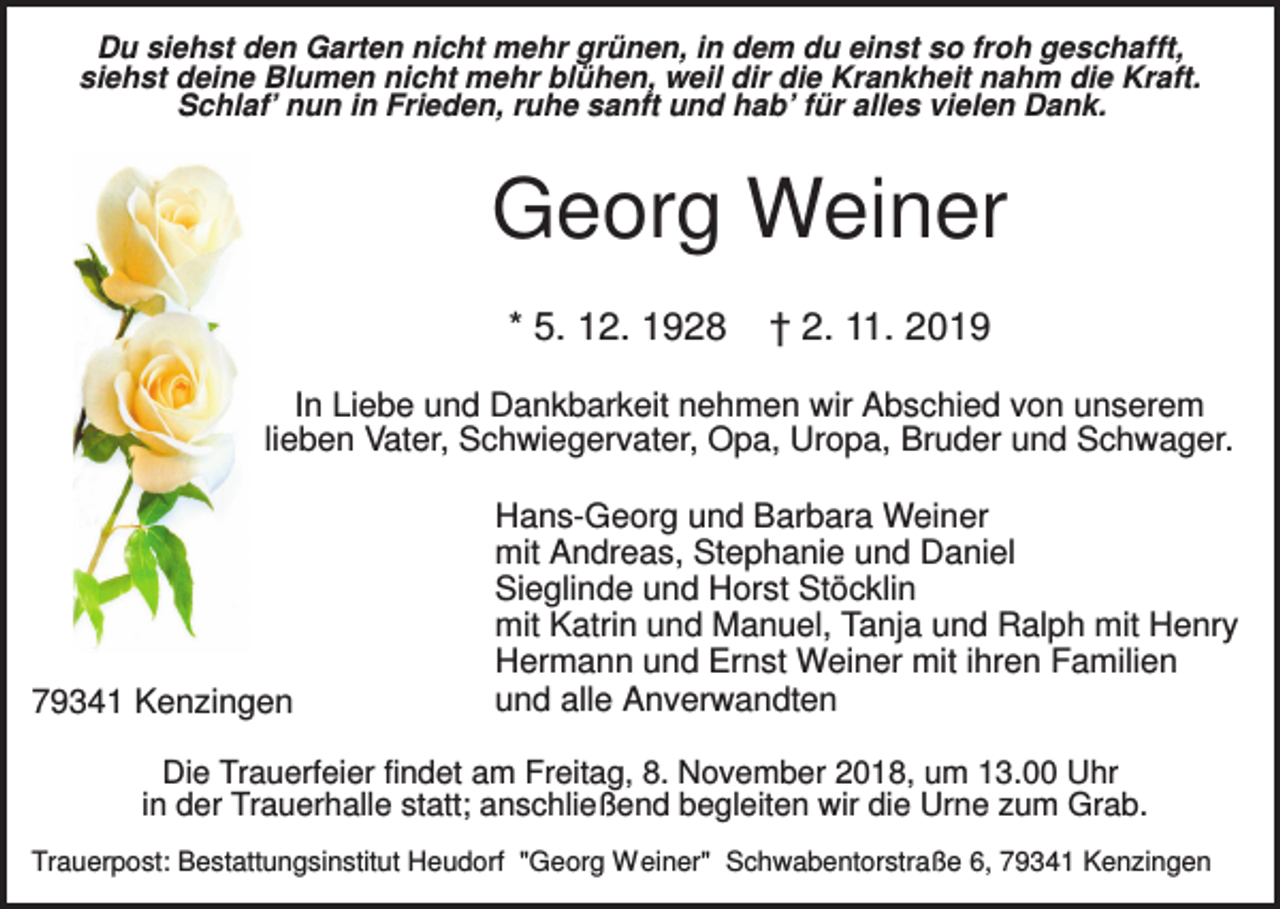 <p>Du siehst den Garten nicht mehr grünen, in dem du einst so froh geschafft,<br />siehst deine Blumen nicht mehr blühen, weil dir die Krankheit nahm die Kraft.<br />Schlaf’ nun in Frieden, ruhe sanft und hab’ für alles vielen Dank.</p><p>Georg Weiner<br />* 5. 12. 1928</p><p>† 2. 11. 2019</p><p>In Liebe und Dankbarkeit nehmen wir Abschied von unserem<br />lieben Vater, Schwiegervater, Opa, Uropa, Bruder und Schwager.</p><p>79341 Kenzingen</p><p>Hans-Georg und Barbara Weiner<br />mit Andreas, Stephanie und Daniel<br />Sieglinde und Horst Stöcklin<br />mit Katrin und Manuel, Tanja und Ralph mit Henry<br />Hermann und Ernst Weiner mit ihren Familien<br />und alle Anverwandten</p><p>Die Trauerfeier findet am Freitag, 8. November 2018, um 13.00 Uhr<br />in der Trauerhalle statt; anschließend begleiten wir die Urne zum Grab.<br />Trauerpost: Bestattungsinstitut Heudorf "Georg Weiner" Schwabentorstraße 6, 79341 Kenzingen</p>