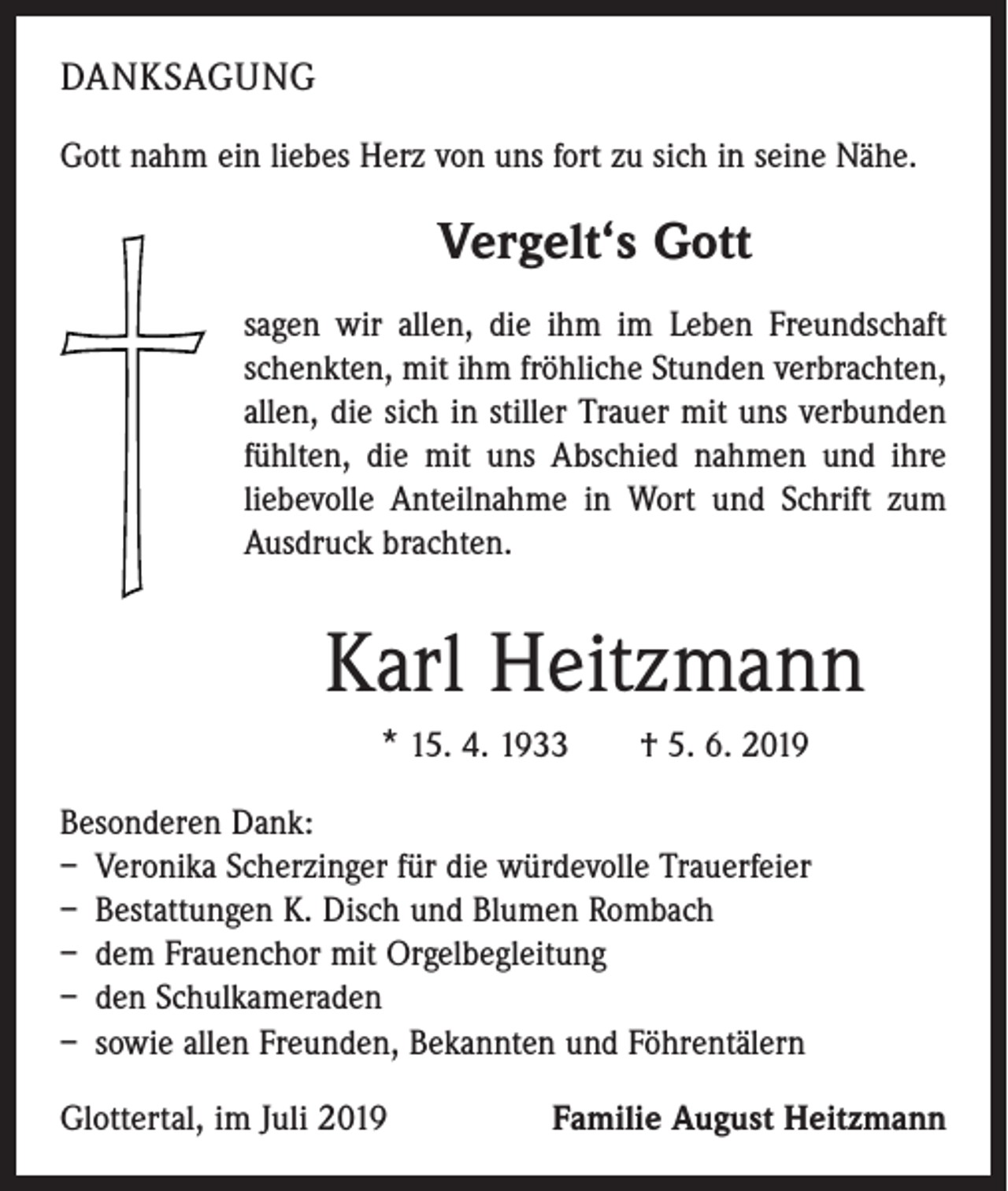 <p>DANKSAGUNG<br />Gott nahm ein liebes Herz von uns fort zu sich in seine Nähe.</p><p>Vergelt‘s Gott<br />sagen wir allen, die ihm im Leben Freundschaft<br />schenkten, mit ihm fröhliche Stunden verbrachten,<br />allen, die sich in stiller Trauer mit uns verbunden<br />fühlten, die mit uns Abschied nahmen und ihre<br />liebevolle Anteilnahme in Wort und Schrift zum<br />Ausdruck brachten.</p><p>Karl Heitzmann<br />* 15. 4. 1933 † 5. 6. 2019<br />Besonderen Dank:<br />– Veronika Scherzinger für die würdevolle Trauerfeier<br />– Bestattungen K. Disch und Blumen Rombach<br />– dem Frauenchor mit Orgelbegleitung<br />– den Schulkameraden<br />– sowie allen Freunden, Bekannten und Föhrentälern<br />Glottertal, im Juli 2019</p><p>Familie August Heitzmann</p>