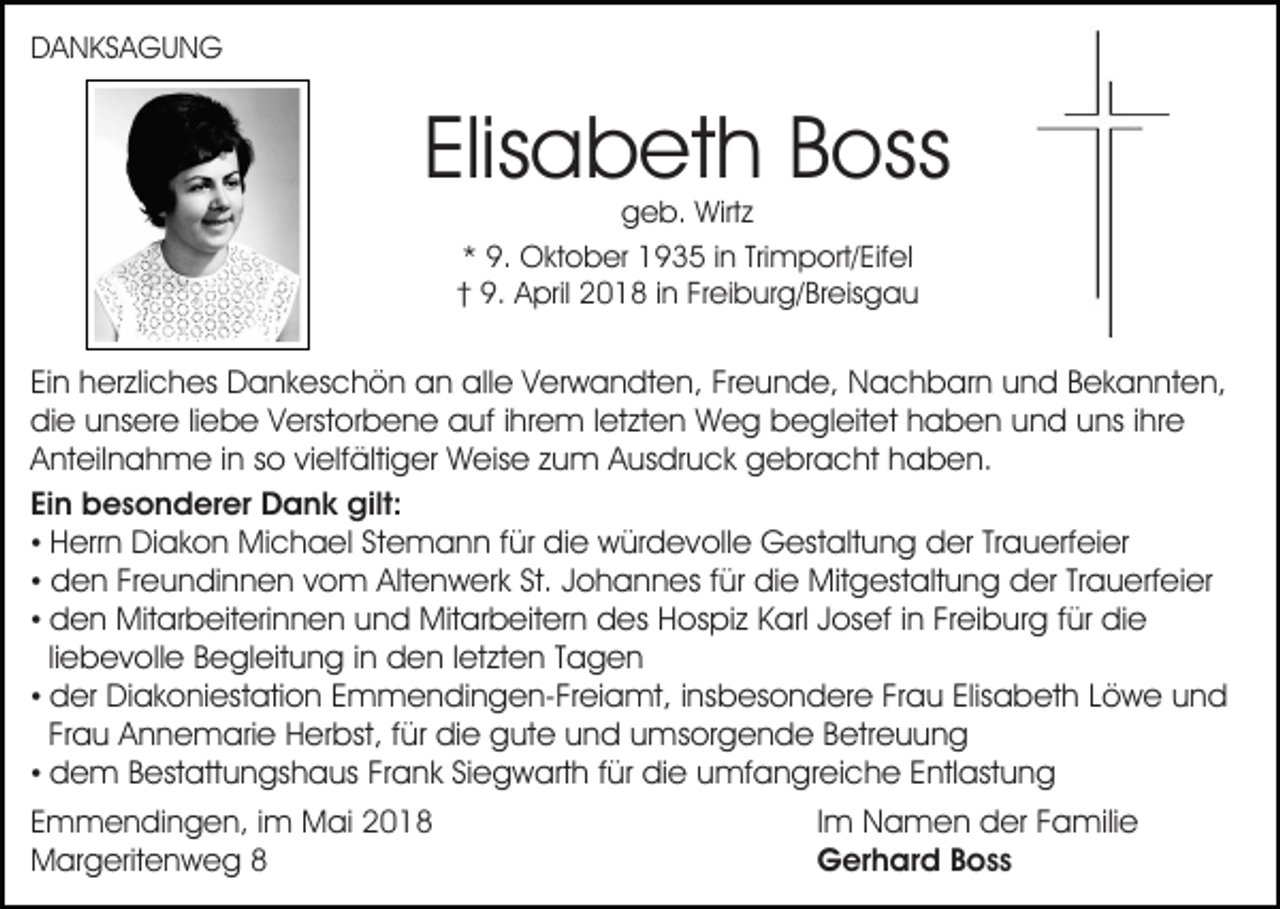 <p>DDANKSAGUNG<br />A N KS A G U N G</p><p>Elisabeth<br />Elis<br />a b et h Boss<br />B oss<br />ggeb.<br />e b. Wirtz<br />Wirt z<br />** 9.<br />Trimport/Eifel<br />9. Oktober<br />O kt o b er 1935<br />1 9 3 5 iin<br />n Tri<br />m p ort/ Eif el<br />†† 9.<br />9. April<br />A pril 2018<br />2 0 1 8 iin<br />n Fr<br />ei b u r g/ Br eis g a u<br />Freiburg/Breisgau</p><p>EiEin<br />n herzliches<br />h er zli c h es Dankeschön<br />D a n k es c h ö n an<br />a n alle<br />all e VVerwandten,<br />er w a n dt e n, FrFreunde,<br />e u n d e, Nachbarn<br />N a c h b ar n uund<br />n d BBekannten,<br />e k a n nt e n,<br />die<br />di e uunsere<br />ns er e liliebe<br />e b e VVerstorbene<br />erst o r b e n e auf<br />a uf iihrem<br />hr e m lletzten<br />et zt e n Weg<br />W e g begleitet<br />b e gl eit et haben<br />h a b e n uund<br />n d uuns<br />ns i ihre<br />hr e<br />AAnteilnahme<br />nt eil n a h m e i in<br />n sso<br />o vivielfältiger<br />elf ä lti g er Weise<br />W eis e zum<br />z u m Ausdruck<br />A us dr uc k gebracht<br />g e br a c ht hhaben.<br />a b e n.<br />Ein<br />Ei<br />n besonderer<br />b e s o n d er er Dank<br />D a n k gilt:<br />g ilt:<br />• HHerrn<br />err n Diakon<br />Di a k o n Michael<br />Mi c h a el SStemann<br />t e m a n n ffür<br />ür die<br />di e würdevolle<br />w ür d e voll e Gestaltung<br />G est alt u n g der<br />d er TrTrauerfeier<br />a u erf ei er<br />• dden<br />e n FrFreundinnen<br />e u n di n n e n vvom<br />o m Altenwerk<br />Alt e n w er k St.<br />St. Johannes<br />J o h a n n es ffür<br />ür die<br />di e Mitgestaltung<br />Mit g est alt u n g dder<br />er TrTrauerfeier<br />a u erf ei er<br />• den<br />d e n Mitarbeiterinnen<br />Mit ar b eit eri n n e n uund<br />n d Mitarbeitern<br />Mit ar b eit er n des<br />d es Hospiz<br />H o s pi z Karl<br />K arl Josef<br />J os ef iinn Freiburg<br />Fr ei b u r g für<br />f ür die<br />di e<br />liliebevolle<br />e b e v oll e Begleitung<br />B e gl eit u n g in<br />i n den<br />d e n lletzten<br />et zt e n Tagen<br />Tagen<br />• der<br />d er Diakoniestation<br />Di a k o ni est ati o n EEmmendingen-Freiamt,<br />m m e n di n g e n- Fr ei a mt, i ninsbesondere<br />s b es o n d er e Frau<br />Fr a u Elisabeth<br />Elis a b et h LLöwe<br />ö w e uund<br />nd<br />Frau<br />Fr a u Annemarie<br />A n n e m ari e Herbst,<br />H er bst, ffür<br />ür die<br />di e gute<br />g ut e und<br />u n d umsorgende<br />u m s or g e n d e Betreuung<br />B etr e u u n g<br />• dem<br />d e m BBestattungshaus<br />est att u n gs h a us FFrank<br />r a n k Siegwarth<br />Si e g w art h für<br />f ür die<br />di e umfangreiche<br />umf a n gr ei c h e E Entlastung<br />ntl ast u n g<br />E m m e n di n g e n, iim<br />Emmendingen,<br />m Mai<br />M a i<br />MMargeritenweg<br />ar g erit e n w e g 88</p><p>Im<br />I m Namen<br />N a m e n der<br />d er Familie<br />F a mili e<br />Gerhard<br />G er h ar d BBoss<br />oss</p>