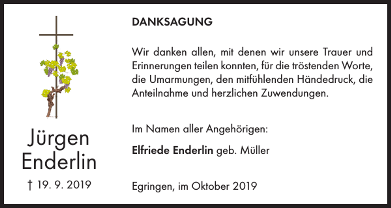 <p>DANKSAGUNG<br />Wir danken allen, mit denen wir unsere Trauer und<br />Erinnerungen teilen konnten, für die tröstenden Worte,<br />die Umarmungen, den mitfühlenden Händedruck, die<br />Anteilnahme und herzlichen Zuwendungen.</p><p>Jürgen<br />Enderlin<br />† 19. 9. 2019</p><p>Im Namen aller Angehörigen:<br />Elfriede Enderlin geb. Müller<br />Egringen, im Oktober 2019</p>
