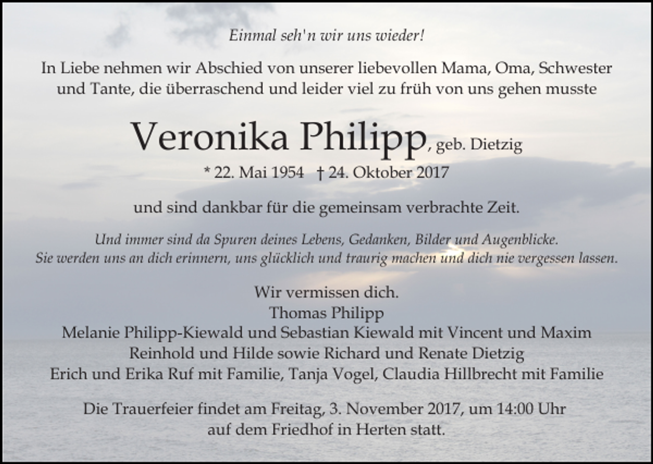 <p>Ei<br />n m al seseh'n<br />h' n wir<br />wir uuns<br />ns wieder!<br />wi e der!<br />Einmal<br />IInn Liebe<br />Li e b e nehmen<br />n e h m e n wir<br />wir Abschied<br />Ab s c hi e d von<br />v o n unserer<br />u n s er er liliebevollen<br />e b e v oll e n Mama,<br />M a m a, Oma,<br />O m a, SSchwester<br />c h w e st er<br />die<br />uund<br />n d Tante,<br />T a nt e, di<br />e üüberraschend<br />b err a s c h e n d und<br />u n d lleider<br />ei d er viel<br />vi el zu<br />z u frfrüh<br />ü h vvon<br />o n uuns<br />n s ggehen<br />e h e n musste<br />m u s st e</p><p>VVeronika<br />er o ni k a PPhilipp<br />hili p p , geb.<br />g e b. Dietzig<br />Di et zi g<br />* 22.<br />. Mai<br />M ai 1954<br />1 9 5 4 †† 24.<br />2 4. Oktober<br />O k t o b er</p><p>uund<br />n d sisind<br />n d dankbar<br />d a n k b ar ffür<br />ür ddie<br />i e gemeinsam<br />g e m ei n s a m verbrachte<br />v er br a c ht e Zeit.<br />Z eit.<br />UUnd<br />n d i immer<br />m mer sisind<br />n d dda<br />a SSpuren<br />p ur e n deines<br />dei nes Lebens,<br />Le be ns, Gedanken,<br />Ge d a n k e n, Bilder<br />Bil der und<br />u n d Augenblicke.<br />A u ge n bli c ke.<br />Sie werden<br />dich<br />erinnern,<br />Sie<br />wer de n uuns<br />ns aan<br />n di<br />c h er<br />i n ner n, uns<br />u ns glücklich<br />gl ü c kli c h und<br />u n d traurig<br />tr a uri g machen<br />m a c he n und<br />u n d dich<br />di c h nie<br />nie vergessen<br />ver gesse n lassen.<br />l asse n.</p><p>Wir v vermissen<br />er mi s s e n didich.<br />c h.<br />Wir<br />T h o m a s PPhilipp<br />hili p p<br />Thomas<br />Melanie<br />M el a ni e P Philipp-Kiewald<br />hili p p- Ki e w a l d und<br />u n d Sebastian<br />S e b a sti a n Kiewald<br />Ki e w al d mit<br />mit Vincent<br />Vi n c e nt und<br />u n d Maxim<br />M axi m<br />Reinhold<br />R ei n h ol d uund<br />n d Hilde<br />Hil d e ssowie<br />o wi e RiRichard<br />c h ar d uund<br />n d RRenate<br />e n at e Dietzig<br />Di et zi g<br />Erich<br />Erika<br />Claudia<br />Eri<br />c h uund<br />n d Eri<br />k a Ruf<br />R uf mit<br />mi t Familie,<br />F a mili e, Tanja<br />T a nj a Vogel,<br />V o g el, Cl<br />a u di a Hillbrecht<br />Hill br e c ht mit<br />mit FFamilie<br />a mili e<br />Die<br />Di<br />e Tr<br />Trauerfeier<br />a u erf ei er fifindet<br />n d et aam<br />m FrFreitag,<br />eit a g, 3.3. NNovember<br />o v e m b e r 2017,<br />2 0 1 7, um<br />u m 14:00<br />1 4: Uhr<br />U hr<br />aauf<br />uf dem<br />d e m Friedhof<br />Fri e d h of iin<br />n Herten<br />H e rt e n statt.<br />st att.</p>