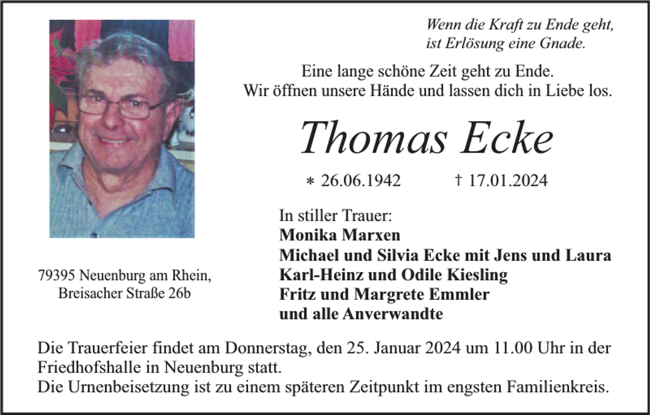 <p>Wenn die Kraft zu Ende geht,<br />ist Erlösung eine Gnade.</p>
<p>Eine lange schöne Zeit geht zu Ende.<br />Wir öffnen unsere Hände und lassen dich in Liebe los.</p>
<p>Thomas Ecke<br />* 26.06.1942</p>
<p>†<span>17.01.2024</span></p>
<p>In stiller Trauer:<br />Monika Marxen<br />Michael und Silvia Ecke mit Jens und Laura<br />Karl-Heinz und Odile Kiesling<br />Fritz und Margrete Emmler<br />und alle Anverwandte</p>
<p>Die Trauerfeier findet am Donnerstag, den 25. Januar 2024 um 11.00 Uhr in der<br />Friedhofshalle in Neuenburg statt.<br />Die Urnenbeisetzung ist zu einem späteren Zeitpunkt im engsten Familienkreis.</p>
<p><span>Breisacher Straße 26b</span></p>
<p><span>79395 Neuenburg am Rhein,</span></p>