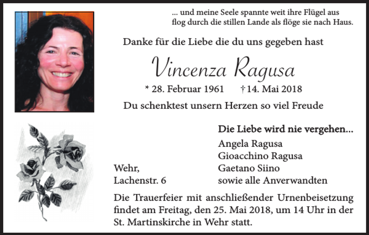 <p>... und meine Seele spannte weit ihre Flügel aus<br />flog durch die stillen Lande als flöge sie nach Haus.</p><p>Danke für die Liebe die du uns gegeben hast</p><p>Vincenza Ragusa</p><p>* 28. Februar 1964. Mai 2018</p><p>Du schenktest unsern Herzen so viel Freude</p><p>Wehr,<br />Lachenstr. 6</p><p>Die Liebe wird nie vergehen...<br />Angela Ragusa<br />Gioacchino Ragusa<br />Gaetano Siino<br />sowie alle Anverwandten</p><p>Die Trauerfeier mit anschließender Urnenbeisetzung<br />findet am Freitag, den 25. Mai 2018, um 14 Uhr in der<br />St. Martinskirche in Wehr statt.</p>