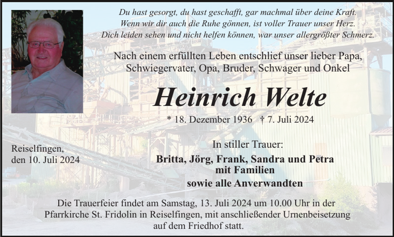 <p>Du hast gesorgt, du hast geschafft, gar machmal über deine Kraft.<br />Wenn wir dir auch die Ruhe gönnen, ist voller Trauer unser Herz.<br />Dich leiden sehen und nicht helfen können, war unser allergrößter Schmerz.</p><p>Nach einem erfüllten Leben entschlief unser lieber Papa,<br />Schwiegervater, Opa, Bruder, Schwager und Onkel</p><p>Heinrich Welte<br />* 18. Dezember 1936 † 7. Juli 2024<br />Reiselfingen,<br />den 10. Juli 2024</p><p>In stiller Trauer:<br />Britta, Jörg, Frank, Sandra und Petra<br />mit Familien<br />sowie alle Anverwandten</p><p>Die Trauerfeier findet am Samstag, 13. Juli 2024 um 10.00 Uhr in der<br />Pfarrkirche St. Fridolin in Reiselfingen, mit anschließender Urnenbeisetzung<br />auf dem Friedhof statt.</p>