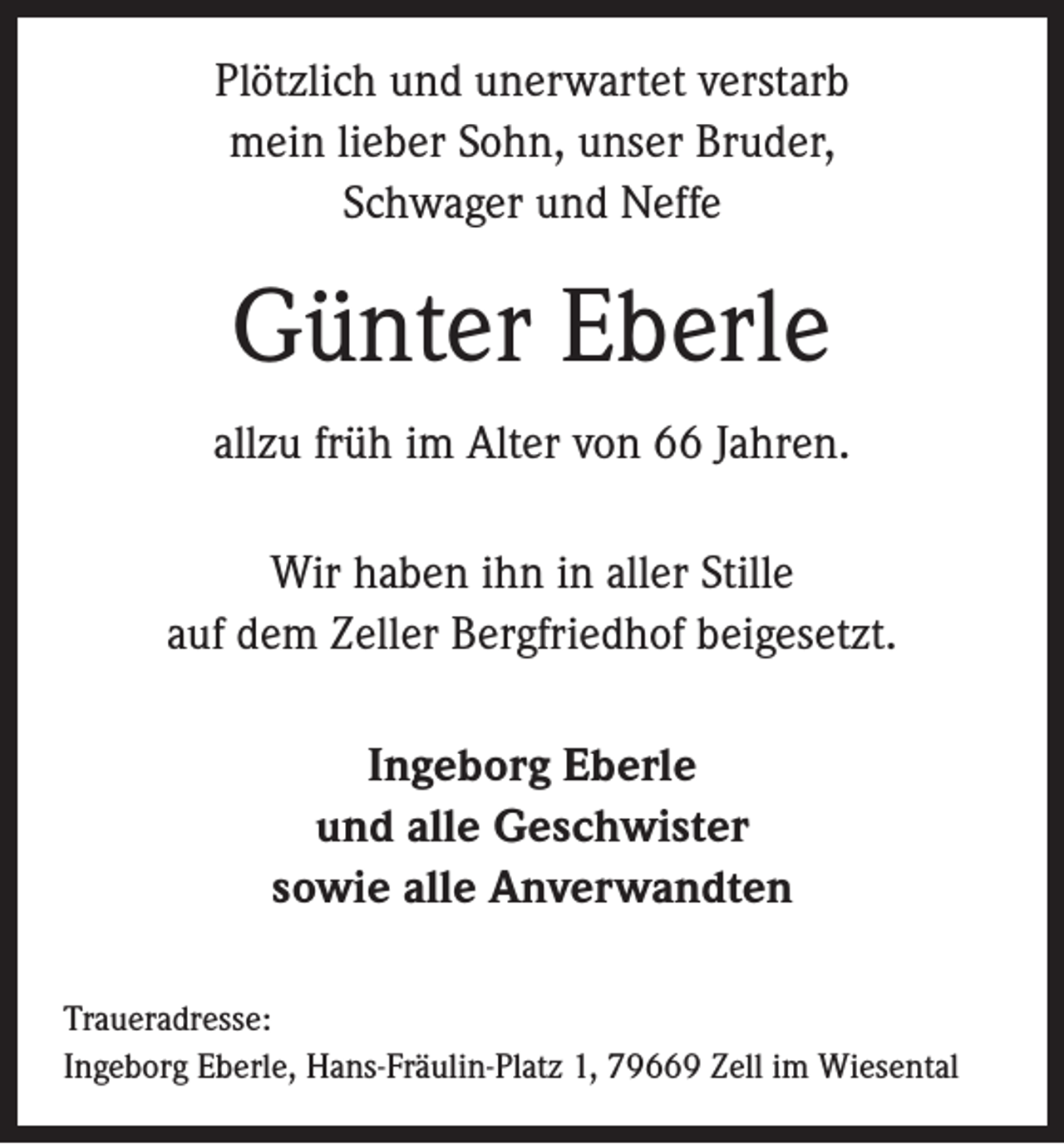 <p>Plötzlich und unerwartet verstarb<br />mein lieber Sohn, unser Bruder,<br />Schwager und Neffe</p><p>Günter Eberle<br />allzu früh im Alter von 66 Jahren.<br />Wir haben ihn in aller Stille<br />auf dem Zeller Bergfriedhof beigesetzt.<br />Ingeborg Eberle<br />und alle Geschwister<br />sowie alle Anverwandten<br />Traueradresse:<br />Ingeborg Eberle, Hans-Fräulin-Platz 1, 79669 Zell im Wiesental</p>