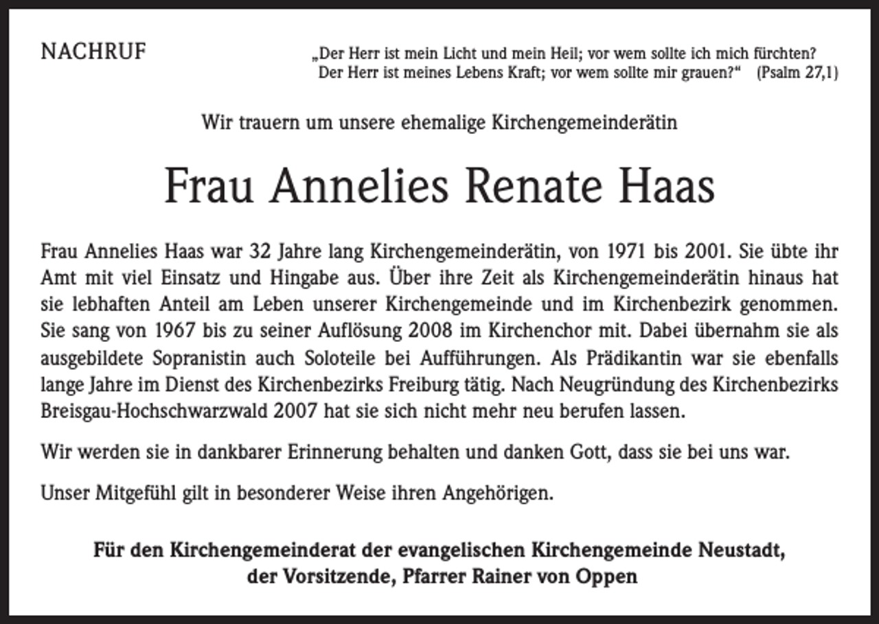 <p>NACHRUF</p><p>„ Der Herr ist mein Licht und mein Heil; vor wem sollte ich mich fürchten?<br />Der Herr ist meines Lebens Kraft; vor wem sollte mir grauen?“ (Psalm 27,1)</p><p>Wir trauern um unsere ehemalige Kirchengemeinderätin</p><p>Frau Annelies Renate Haas<br />Frau Annelies Haas war 32 Jahre lang Kirchengemeinderätin, von 1971 bis 2001. Sie übte ihr<br />Amt mit viel Einsatz und Hingabe aus. Über ihre Zeit als Kirchengemeinderätin hinaus hat<br />sie lebhaften Anteil am Leben unserer Kirchengemeinde und im Kirchenbezirk genommen.<br />Sie sang von 1967 bis zu seiner Auflösung 2008 im Kirchenchor mit. Dabei übernahm sie als<br />aus­gebildete Sopranistin auch Soloteile bei Aufführungen. Als Prädikantin war sie ebenfalls<br />lange Jahre im Dienst des Kirchenbezirks Freiburg tätig. Nach Neugründung des Kirchenbezirks<br />Breisgau-Hochschwarzwald 2007 hat sie sich nicht mehr neu berufen lassen.<br />Wir werden sie in dankbarer Erinnerung behalten und danken Gott, dass sie bei uns war.<br />Unser Mitgefühl gilt in besonderer Weise ihren Angehörigen.<br />Für den Kirchengemeinderat der evangelischen Kirchengemeinde Neustadt,<br />der Vorsitzende, Pfarrer Rainer von Oppen</p>