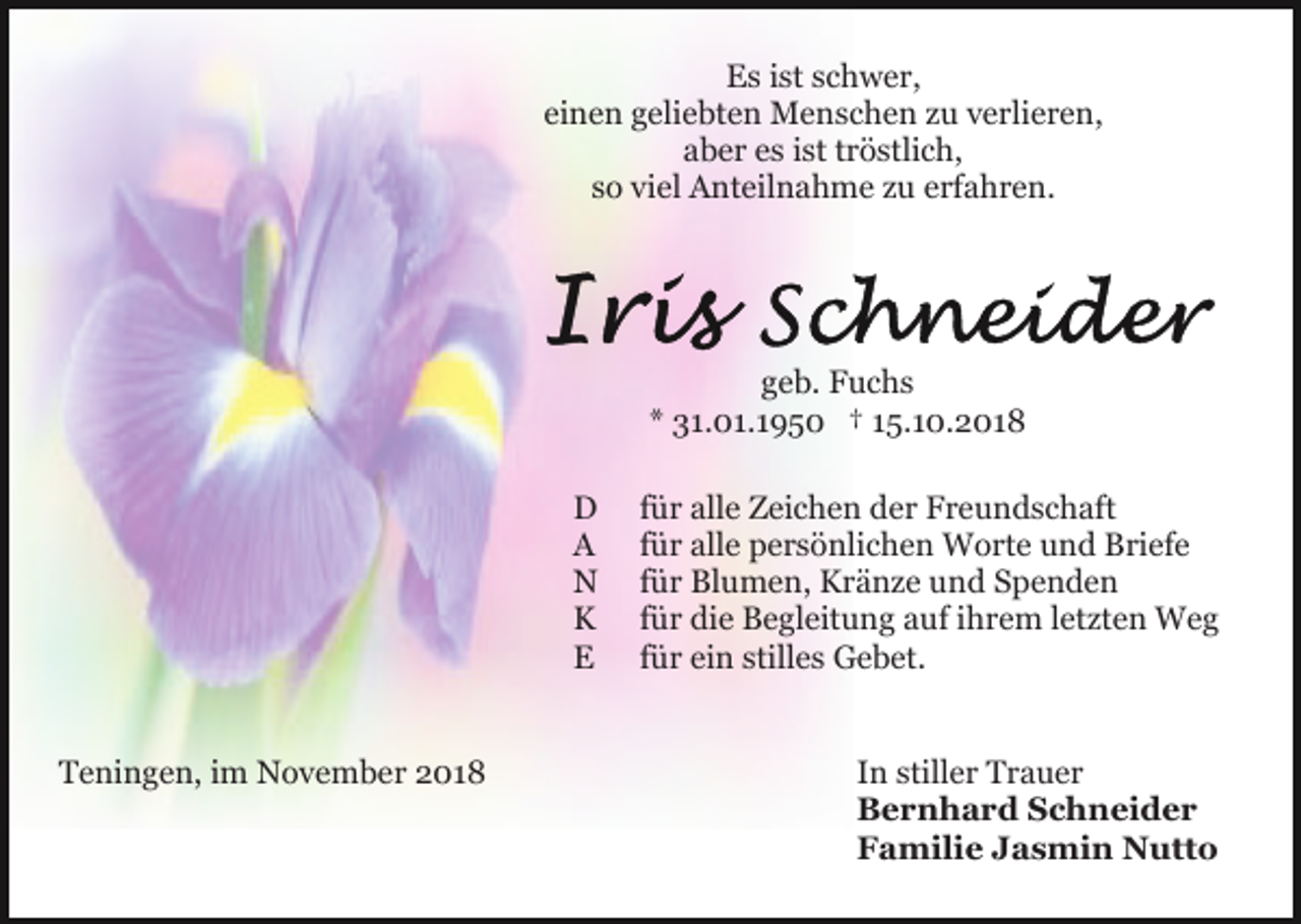 <p>Es ist schwer,<br />einen geliebten Menschen zu verlieren,<br />aber es ist tröstlich,<br />so viel Anteilnahme zu erfahren.</p><p>geb. Fuchs<br />* 31.01.1950 † 15.10.2018<br />D<br />A<br />N<br />K<br />E<br />Teningen, im November 2018</p><p>für alle Zeichen der Freundschaft<br />für alle persönlichen Worte und Briefe<br />für Blumen, Kränze und Spenden<br />für die Begleitung auf ihrem letzten Weg<br />für ein stilles Gebet.<br />In stiller Trauer<br />Bernhard Schneider<br />Familie Jasmin Nutto</p>