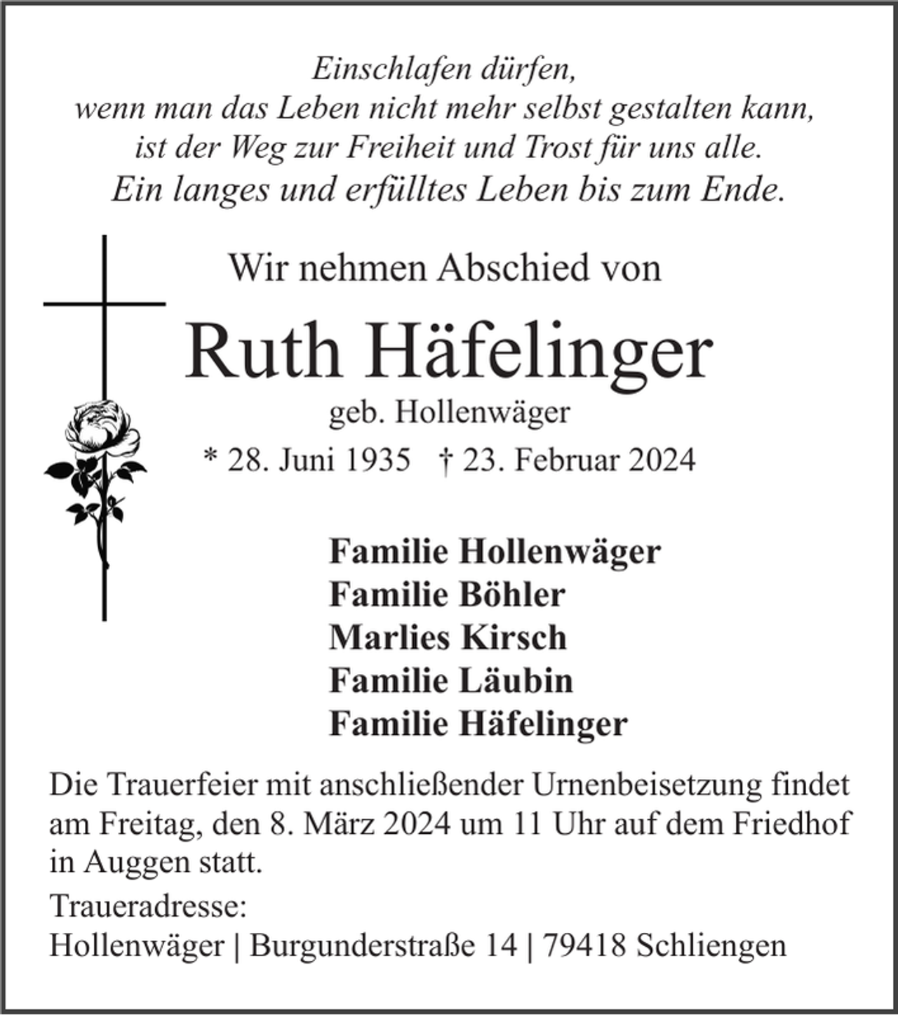Einschlafen dürfen,
wenn man das Leben nicht mehr selbst gestalten kann,
ist der Weg zur Freiheit und Trost für uns alle.
Ein langes und erfülltes Leben bis zum Ende.
Wir nehmen Abschied von 
Ruth Häfelinger
geb. Hollenwäger
* 28. Juni 1935 † 23. Februar 2024
Familie Hollenwäger
Familie Böhler
Marlies Kirsch
Familie Läubin
Familie Häfelinger
Die Trauerfeier mit anschließender Urnenbeisetzung findet
am Freitag, den 8. März 2024 um 11 Uhr auf dem Friedhof
in Auggen statt.
Traueradresse:
Hollenwäger | Burgunderstraße 14 | 79418 Schliengen