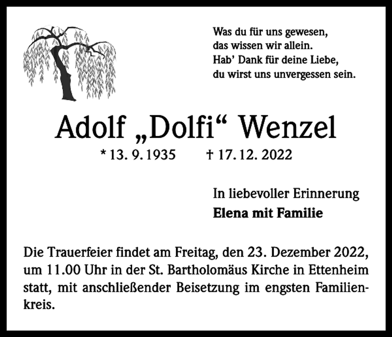 <p>Was du für uns gewesen,<br />das wissen wir allein.<br />Hab’ Dank für deine Liebe,<br />du wirst uns unvergessen sein.</p><p>Adolf „Dolfi“ Wenzel<br />* 13. 9. 1935 † 17. 12. 2022</p><p>In liebevoller Erinnerung<br />Elena mit Familie<br />Die Trauerfeier findet am Freitag, den 23. Dezember 2022,<br />um 11.00 Uhr in der St. Bartholomäus Kirche in Ettenheim<br />statt, mit anschließender Beisetzung im engsten Familienkreis.</p>