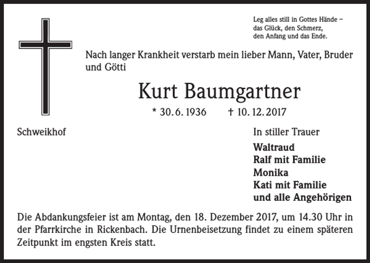 <p>Leg alles still in Gottes Hände –<br />das Glück, den Schmerz,<br />den Anfang und das Ende.</p><p>Nach langer Krankheit verstarb mein lieber Mann, Vater, Bruder<br />und Götti</p><p>Kurt Baumgartner<br />* 30. 6. 1936 † 10. 12. 2017<br />Schweikhof</p><p>In stiller Trauer<br />Waltraud<br />Ralf mit Familie<br />Monika<br />Kati mit Familie<br />und alle Angehörigen</p><p>Die Abdankungsfeier ist am Montag, den 18. Dezember 2017, um 14.30 Uhr in<br />der Pfarrkirche in Rickenbach. Die Urnenbeisetzung findet zu einem späteren<br />Zeitpunkt im engsten Kreis statt.</p>