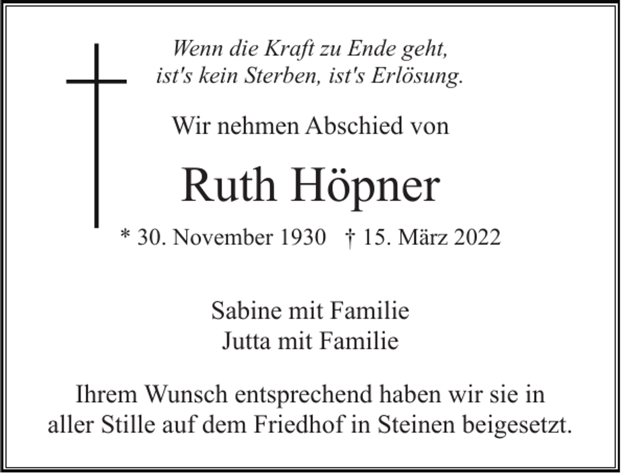 <p>Wenn die Kraft zu Ende geht,<br />ist's kein Sterben, ist's Erlösung.</p><p>Wir nehmen Abschied von</p><p>Ruth Höpner<br />* 30. November 1930 † 15. März 2022</p><p>Sabine mit Familie<br />Jutta mit Familie<br />Ihrem Wunsch entsprechend haben wir sie in<br />aller Stille auf dem Friedhof in Steinen beigesetzt.</p>