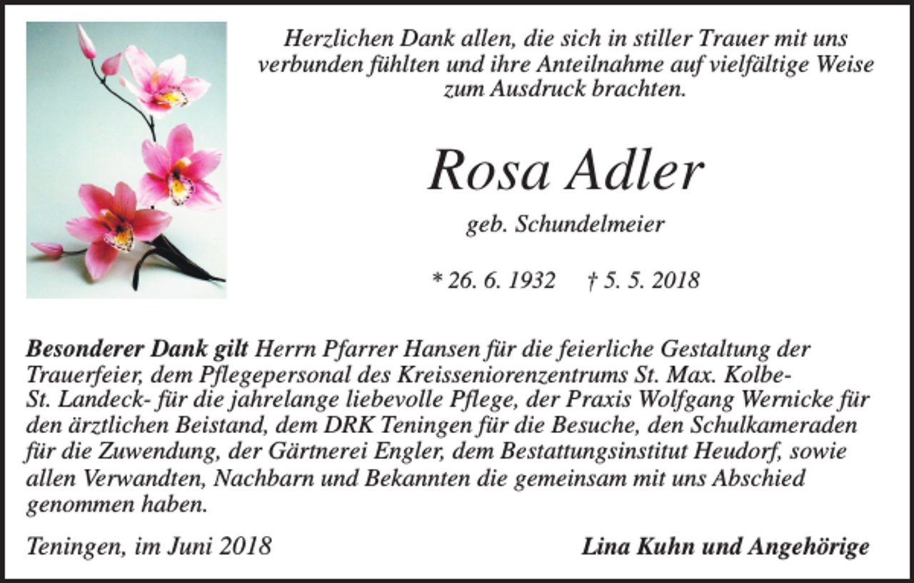 <p>Herzlichen Dank allen, die sich in stiller Trauer mit uns<br />verbunden fühlten und ihre Anteilnahme auf vielfältige Weise<br />zum Ausdruck brachten.</p><p>Rosa Adler<br />geb. Schundelmeier<br />* 26. 6. 1932</p><p>† 5. 5. 2018</p><p>Besonderer Dank gilt Herrn Pfarrer Hansen für die feierliche Gestaltung der<br />Trauerfeier, dem Pflegepersonal des Kreisseniorenzentrums St. Max. KolbeSt. Landeck- für die jahrelange liebevolle Pflege, der Praxis Wolfgang Wernicke für<br />den ärztlichen Beistand, dem DRK Teningen für die Besuche, den Schulkameraden<br />für die Zuwendung, der Gärtnerei Engler, dem Bestattungsinstitut Heudorf, sowie<br />allen Verwandten, Nachbarn und Bekannten die gemeinsam mit uns Abschied<br />genommen haben.</p><p>Teningen, im Juni 2018</p><p>Lina Kuhn und Angehörige</p>