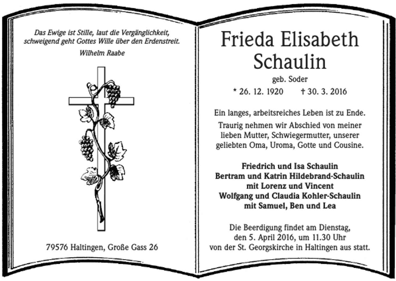 <p>Das Ewige ist Stille, laut die Vergänglichkeit,<br />schweigend geht Gottes Wille über den Erdenstreit.<br />Wilhelm Raabe</p><p>Frieda Elisabeth<br />Schaulin<br />geb. Soder<br />* 26. 12. 1920 † 30. 3. 2016</p><p>Ein langes, arbeitsreiches Leben ist zu Ende.<br />Traurig nehmen wir Abschied von meiner<br />lieben Mutter, Schwiegermutter, unserer<br />geliebten Oma, Uroma, Gotte und Cousine.<br />Friedrich und Isa Schaulin<br />Bertram und Katrin Hildebrand-Schaulin<br />mit Lorenz und Vincent<br />Wolfgang und Claudia Kohler-Schaulin<br />mit Samuel, Ben und Lea</p><p>79576 Haltingen, Große Gass 26</p><p>Die Beerdigung findet am Dienstag,<br />den 5. April 2016, um 11.30 Uhr<br />von der St. Georgskirche in Haltingen aus statt.</p>