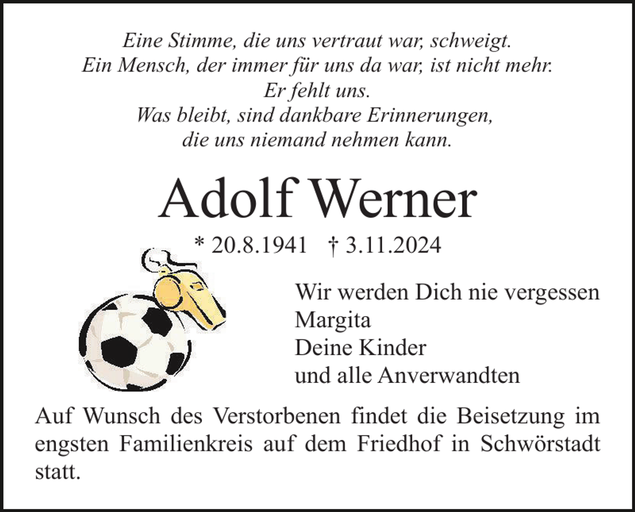 <p>Eine Stimme, die uns vertraut war, schweigt.<br />Ein Mensch, der immer für uns da war, ist nicht mehr.<br />Er fehlt uns.<br />Was bleibt, sind dankbare Erinnerungen,<br />die uns niemand nehmen kann.</p><p>Adolf Werner<br />* 20.8.1941 † 3.11.2024<br />Wir werden Dich nie vergessen<br />Margita<br />Deine Kinder<br />und alle Anverwandten<br />Auf Wunsch des Verstorbenen findet die Beisetzung im<br />engsten Familienkreis auf dem Friedhof in Schwörstadt<br />statt.</p>