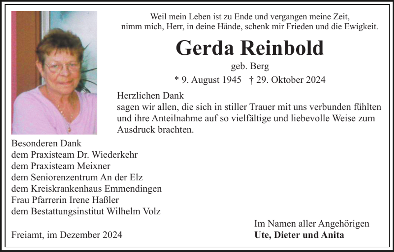 <p>Weil mein Leben ist zu Ende und vergangen meine Zeit,<br />nimm mich, Herr, in deine Hände, schenk mir Frieden und die Ewigkeit.</p><p>Gerda Reinbold<br />geb. Berg<br />* 9. August 1945 † 29. Oktober 2024<br />Herzlichen Dank<br />sagen wir allen, die sich in stiller Trauer mit uns verbunden fühlten<br />und ihre Anteilnahme auf so vielfältige und liebevolle Weise zum<br />Ausdruck brachten.<br />Besonderen Dank<br />dem Praxisteam Dr. Wiederkehr<br />dem Praxisteam Meixner<br />dem Seniorenzentrum An der Elz<br />dem Kreiskrankenhaus Emmendingen<br />Frau Pfarrerin Irene Haßler<br />dem Bestattungsinstitut Wilhelm Volz<br />Freiamt, im Dezember 2024</p><p>Im Namen aller Angehörigen<br />Ute, Dieter und Anita</p>