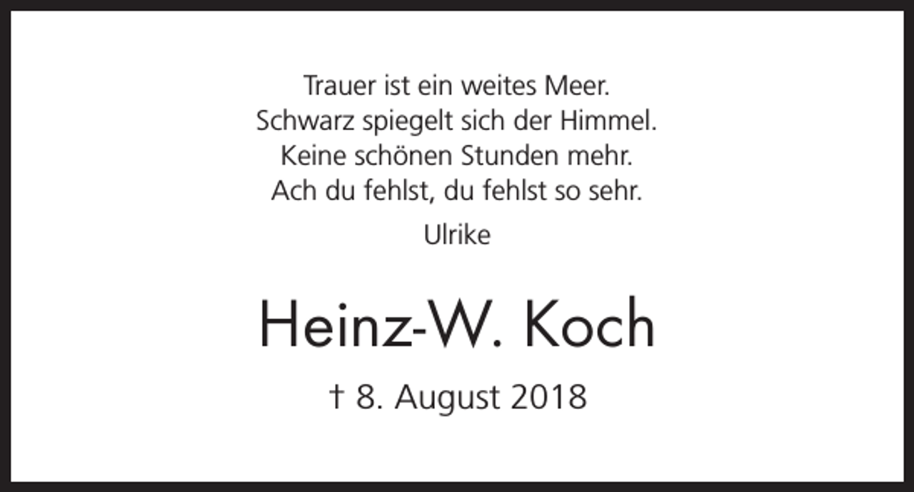 <p>Trauer ist ein weites Meer.<br />Schwarz spiegelt sich der Himmel.<br />Keine schönen Stunden mehr.<br />Ach du fehlst, du fehlst so sehr.<br />Ulrike</p><p>Heinz-W. Koch<br />† 8. August 2018</p>