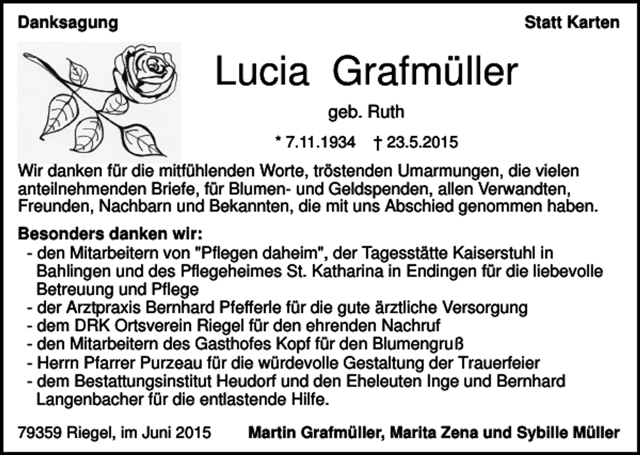 <p>Danksagung</p><p>Statt Karten</p><p>Lucia Grafmüller<br />geb. Ruth<br />* 7.11.1934</p><p>† 23.5.2015</p><p>Wir danken für die mitfühlenden Worte, tröstenden Umarmungen, die vielen<br />anteilnehmenden Briefe, für Blumen- und Geldspenden, allen Verwandten,<br />Freunden, Nachbarn und Bekannten, die mit uns Abschied genommen haben.<br />Besonders danken wir:<br />- den Mitarbeitern von "Pflegen daheim", der Tagesstätte Kaiserstuhl in<br />Bahlingen und des Pflegeheimes St. Katharina in Endingen für die liebevolle<br />Betreuung und Pflege<br />- der Arztpraxis Bernhard Pfefferle für die gute ärztliche Versorgung<br />- dem DRK Ortsverein Riegel für den ehrenden Nachruf<br />- den Mitarbeitern des Gasthofes Kopf für den Blumengruß<br />- Herrn Pfarrer Purzeau für die würdevolle Gestaltung der Trauerfeier<br />- dem Bestattungsinstitut Heudorf und den Eheleuten Inge und Bernhard<br />Langenbacher für die entlastende Hilfe.<br />79359 Riegel, im Juni 2015</p><p>Martin Grafmüller, Marita Zena und Sybille Müller</p>