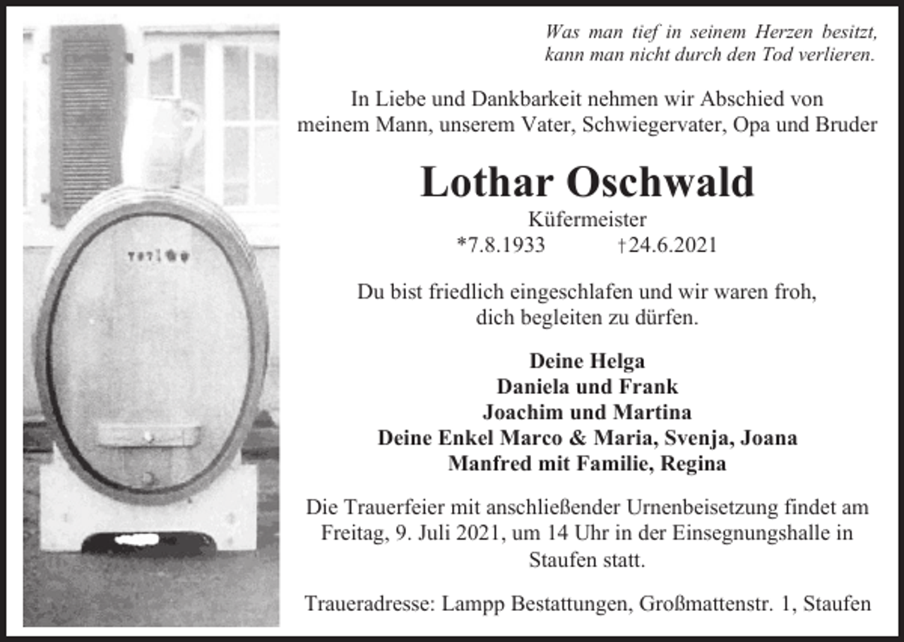 <p>Was man tief in seinem Herzen besitzt,<br />kann man nicht durch den Tod verlieren.</p><p>In Liebe und Dankbarkeit nehmen wir Abschied von<br />meinem Mann, unserem Vater, Schwiegervater, Opa und Bruder</p><p>Lothar Oschwald<br />Küfermeister<br />*7.8.1933<br />†24.6.2021<br />Du bist friedlich eingeschlafen und wir waren froh,<br />dich begleiten zu dürfen.<br />Deine Helga<br />Daniela und Frank<br />Joachim und Martina<br />Deine Enkel Marco &amp; Maria, Svenja, Joana<br />Manfred mit Familie, Regina<br />Die Trauerfeier mit anschließender Urnenbeisetzung findet am<br />Freitag, 9. Juli 2021, um 14 Uhr in der Einsegnungshalle in<br />Staufen statt.<br />Traueradresse: Lampp Bestattungen, Großmattenstr. 1, Staufen</p>