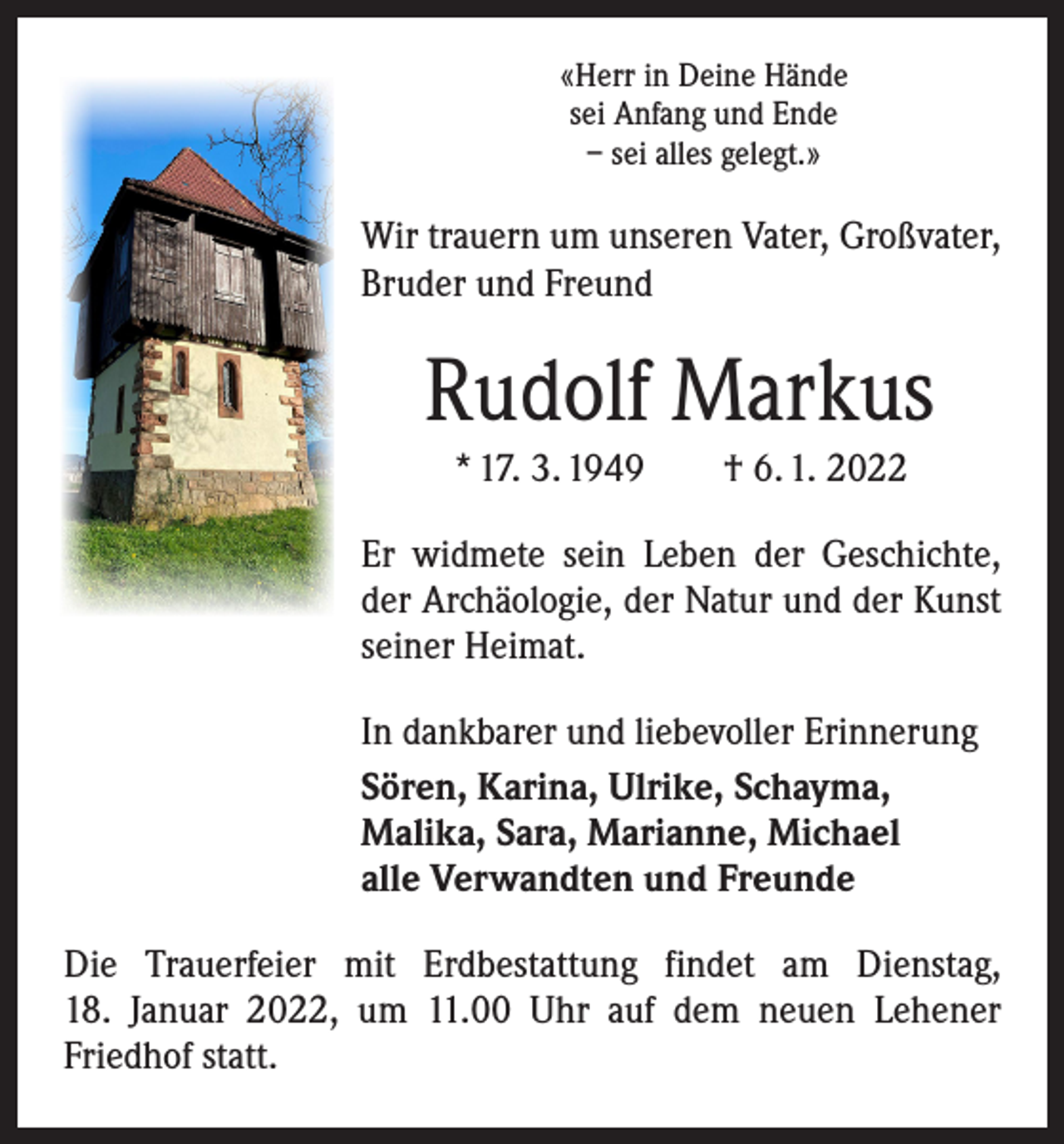<p>«Herr in Deine Hände<br />sei Anfang und Ende<br />– sei alles gelegt.»</p><p>Wir trauern um unseren Vater, Großvater,<br />Bruder und Freund</p><p>Rudolf Markus<br />* 17. 3. 1949 † 6. 1. 2022<br />Er widmete sein Leben der Geschichte,<br />der Archäologie, der Natur und der Kunst<br />seiner Heimat.<br />In dankbarer und liebevoller Erinnerung<br />Sören, Karina, Ulrike, Schayma,<br />Malika, Sara, Marianne, Michael<br />alle Verwandten und Freunde<br />Die Trauerfeier mit Erdbestattung findet am Dienstag,<br />18. Januar 2022, um 11.00 Uhr auf dem neuen Lehener<br />Friedhof statt.</p>