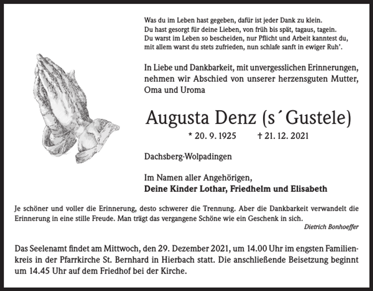 <p>Was du im Leben hast gegeben, dafür ist jeder Dank zu klein.<br />Du hast gesorgt für deine Lieben, von früh bis spät, tagaus, tagein.<br />Du warst im Leben so bescheiden, nur Pflicht und Arbeit kanntest du,<br />mit allem warst du stets zufrieden, nun schlafe sanft in ewiger Ruh’.</p><p>In Liebe und Dankbarkeit, mit unvergesslichen Erinnerungen,<br />nehmen wir Abschied von unserer herzensguten Mutter,<br />Oma und Uroma</p><p>Augusta Denz (s´Gustele)<br />* 20. 9. 1925</p><p>† 21. 12. 2021</p><p>Dachsberg-Wolpadingen<br />Im Namen aller Angehörigen,<br />Deine Kinder Lothar, Friedhelm und Elisabeth<br />Je schöner und voller die Erinnerung, desto schwerer die Trennung. Aber die Dankbarkeit verwandelt die<br />Erinnerung in eine stille Freude. Man trägt das vergangene Schöne wie ein Geschenk in sich.<br />Dietrich Bonhoeffer</p><p>Das Seelenamt findet am Mittwoch, den 29. Dezember 2021, um 14.00 Uhr im engsten Familienkreis in der Pfarrkirche St. Bernhard in Hierbach statt. Die anschließende Beisetzung beginnt<br />um 14.45 Uhr auf dem Friedhof bei der Kirche.</p>