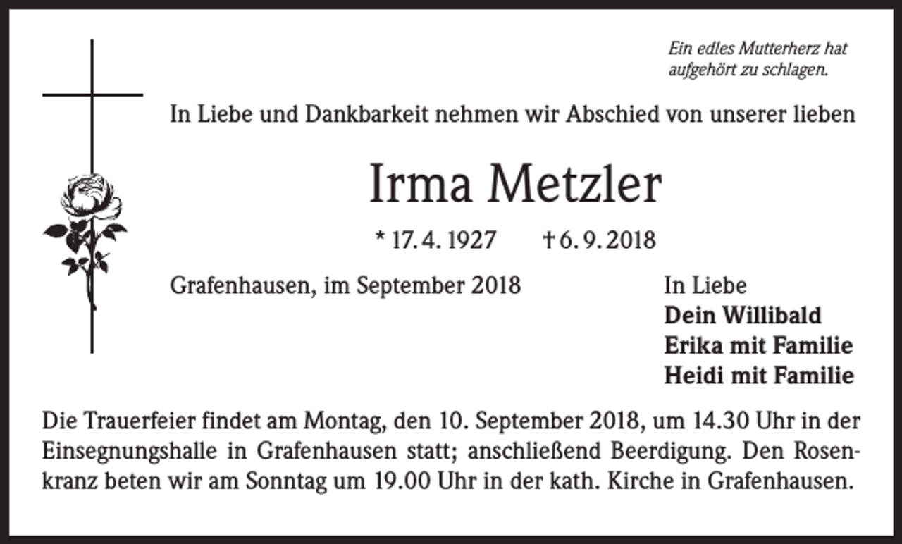 <p>Ein edles Mutterherz hat<br />aufgehört zu schlagen.</p><p>In Liebe und Dankbarkeit nehmen wir Abschied von unserer lieben</p><p>Irma Metzler<br />* 17. 4. 1927<br />Grafenhausen, im September 2018</p><p>† 6. 9. 2018<br />In Liebe<br />Dein Willibald<br />Erika mit Familie<br />Heidi mit Familie</p><p>Die Trauerfeier findet am Montag, den 10. September 2018, um 14.30 Uhr in der<br />Einsegnungshalle in Grafenhausen statt; anschließend Beerdigung. Den Rosenkranz beten wir am Sonntag um 19.00 Uhr in der kath. Kirche in Grafenhausen.</p>