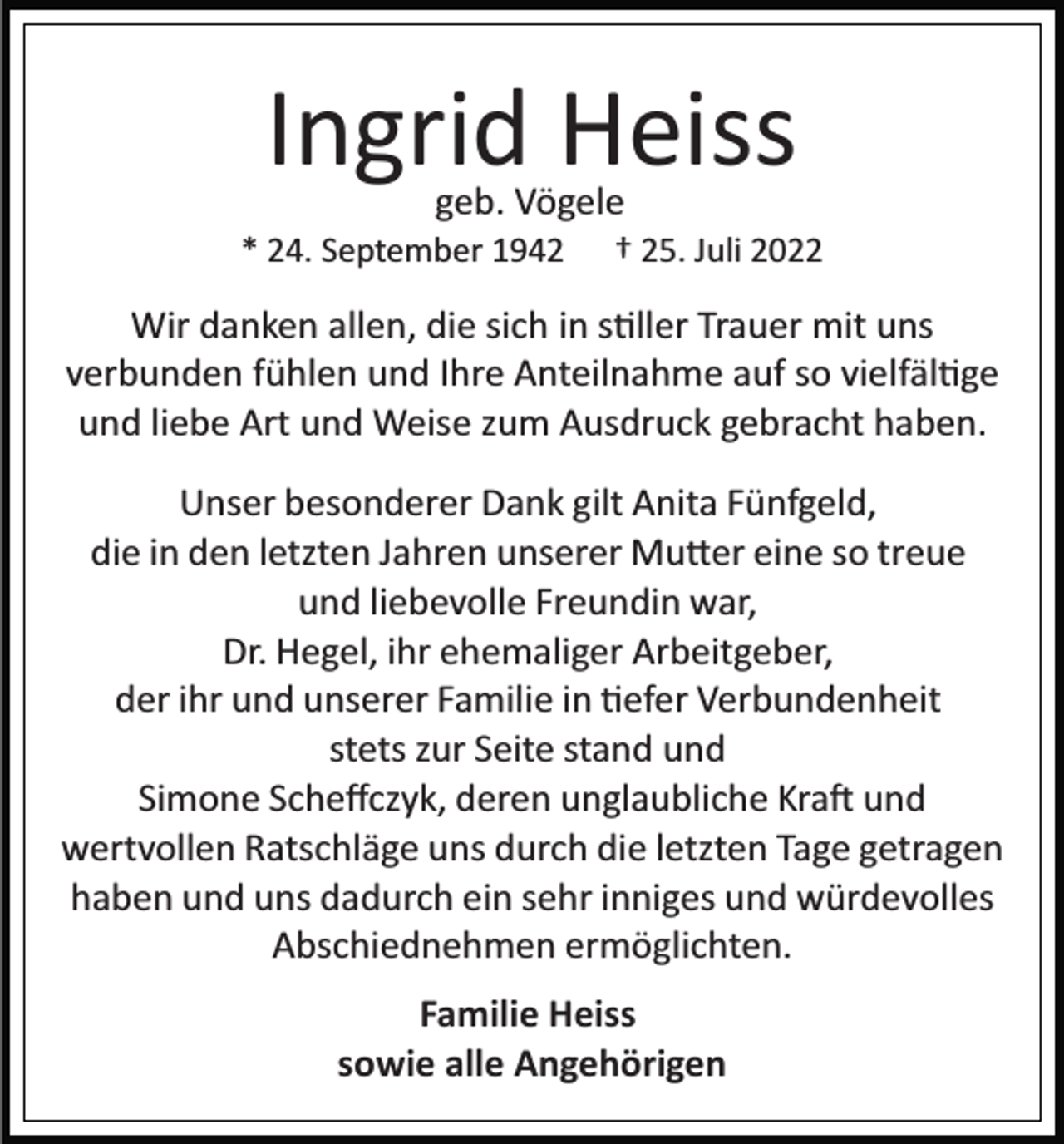 <p>Ingrid Heiss<br />geb. Vögele</p><p>* 24. September 1942</p><p>† 25. Juli 2022</p><p>Wir danken allen, die sich in s�ller Trauer mit uns<br />verbunden fühlen und Ihre Anteilnahme auf so vielfäl�ge<br />und liebe Art und Weise zum Ausdruck gebracht haben.<br />Unser besonderer Dank gilt Anita Fünfgeld,<br />die in den letzten Jahren unserer Mu�er eine so treue<br />und liebevolle Freundin war,<br />Dr. Hegel, ihr ehemaliger Arbeitgeber,<br />der ihr und unserer Familie in �efer Verbundenheit<br />stets zur Seite stand und<br />Simone Scheﬀczyk, deren unglaubliche Kra� und<br />wertvollen Ratschläge uns durch die letzten Tage getragen<br />haben und uns dadurch ein sehr inniges und würdevolles<br />Abschiednehmen ermöglichten.<br />Familie Heiss<br />sowie alle Angehörigen</p>