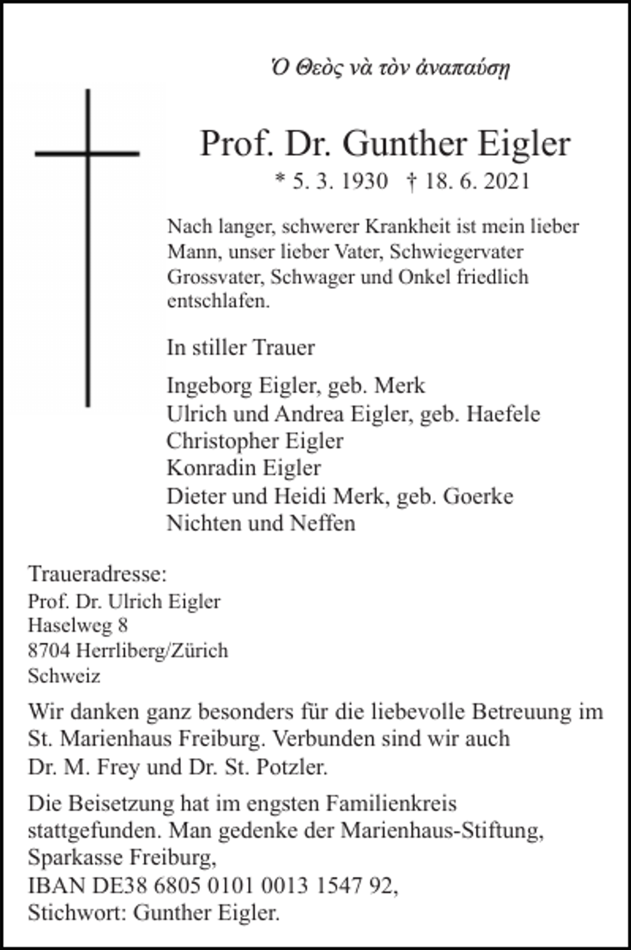 <p>Ὁ Θεὸς νὰ τὸν ἀναπαύσῃ</p><p>Prof. Dr. Gunther Eigler<br />* 5. 3. 1930 † 18. 6. 2021<br />Nach langer, schwerer Krankheit ist mein lieber<br />Mann, unser lieber Vater, Schwiegervater<br />Grossvater, Schwager und Onkel friedlich<br />entschlafen.</p><p>In stiller Trauer<br />Ingeborg Eigler, geb. Merk<br />Ulrich und Andrea Eigler, geb. Haefele<br />Christopher Eigler<br />Konradin Eigler<br />Dieter und Heidi Merk, geb. Goerke<br />Nichten und Neffen<br />Traueradresse:<br />Prof. Dr. Ulrich Eigler<br />Haselweg 704 Herrliberg/Zürich<br />Schweiz</p><p>Wir danken ganz besonders für die liebevolle Betreuung im<br />St. Marienhaus Freiburg. Verbunden sind wir auch<br />Dr. M. Frey und Dr. St. Potzler.<br />Die Beisetzung hat im engsten Familienkreis<br />stattgefunden. Man gedenke der Marienhaus-Stiftung,<br />Sparkasse Freiburg,<br />IBAN DE38 6805 0101 0013 1547 92,<br />Stichwort: Gunther Eigler.</p>