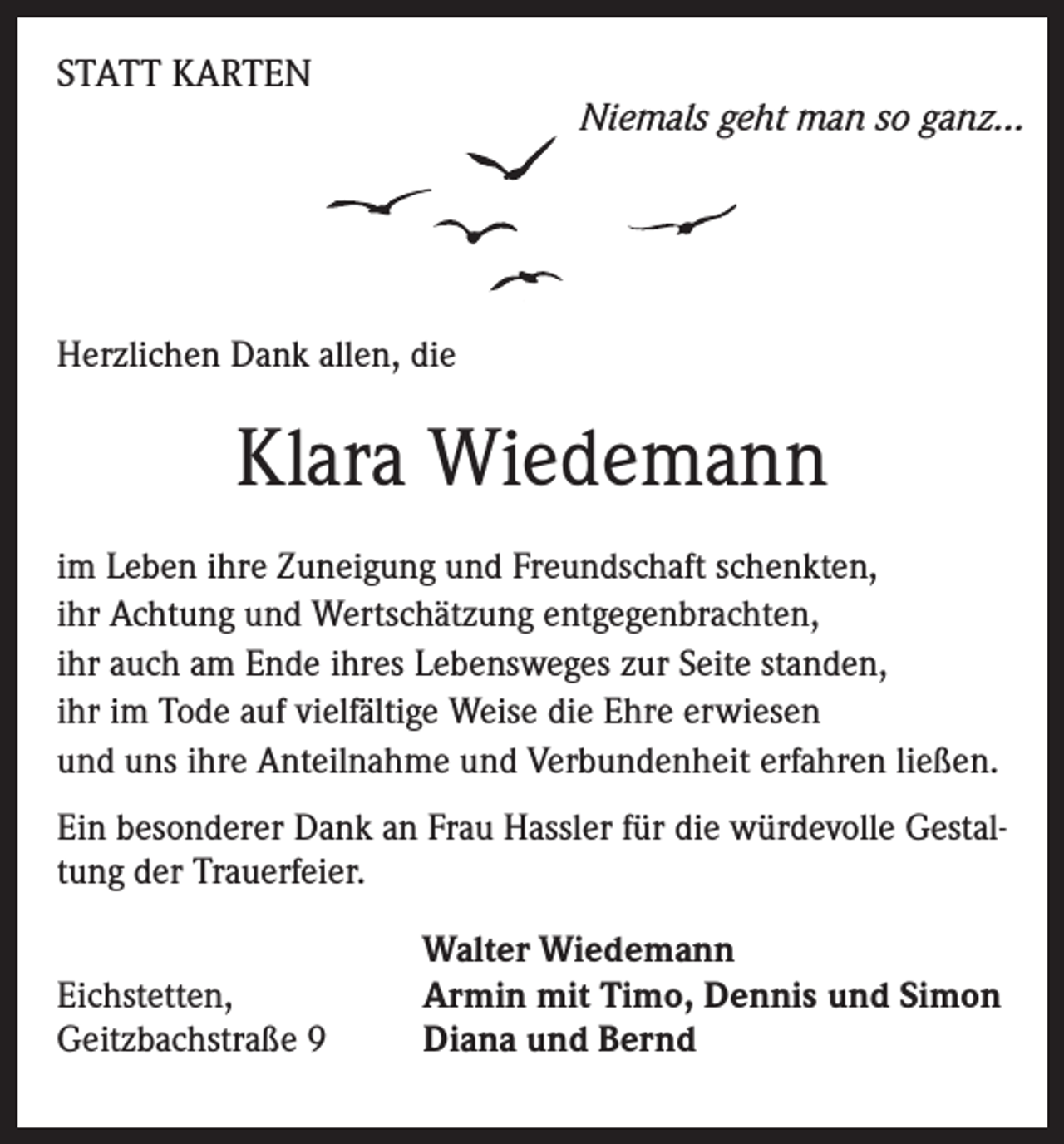 <p>STATT KARTEN</p><p>Niemals geht man so ganz…</p><p>Herzlichen Dank allen, die</p><p>Klara Wiedemann<br />im Leben ihre Zuneigung und Freundschaft schenkten,<br />ihr Achtung und Wertschätzung entgegenbrachten,<br />ihr auch am Ende ihres Lebensweges zur Seite standen,<br />ihr im Tode auf vielfältige Weise die Ehre erwiesen<br />und uns ihre Anteilnahme und Verbundenheit erfahren ließen.<br />Ein besonderer Dank an Frau Hassler für die würdevolle Gestaltung der Trauerfeier.<br />Eichstetten,<br />Geitzbachstraße 9</p><p>Walter Wiedemann<br />Armin mit Timo, Dennis und Simon<br />Diana und Bernd</p>