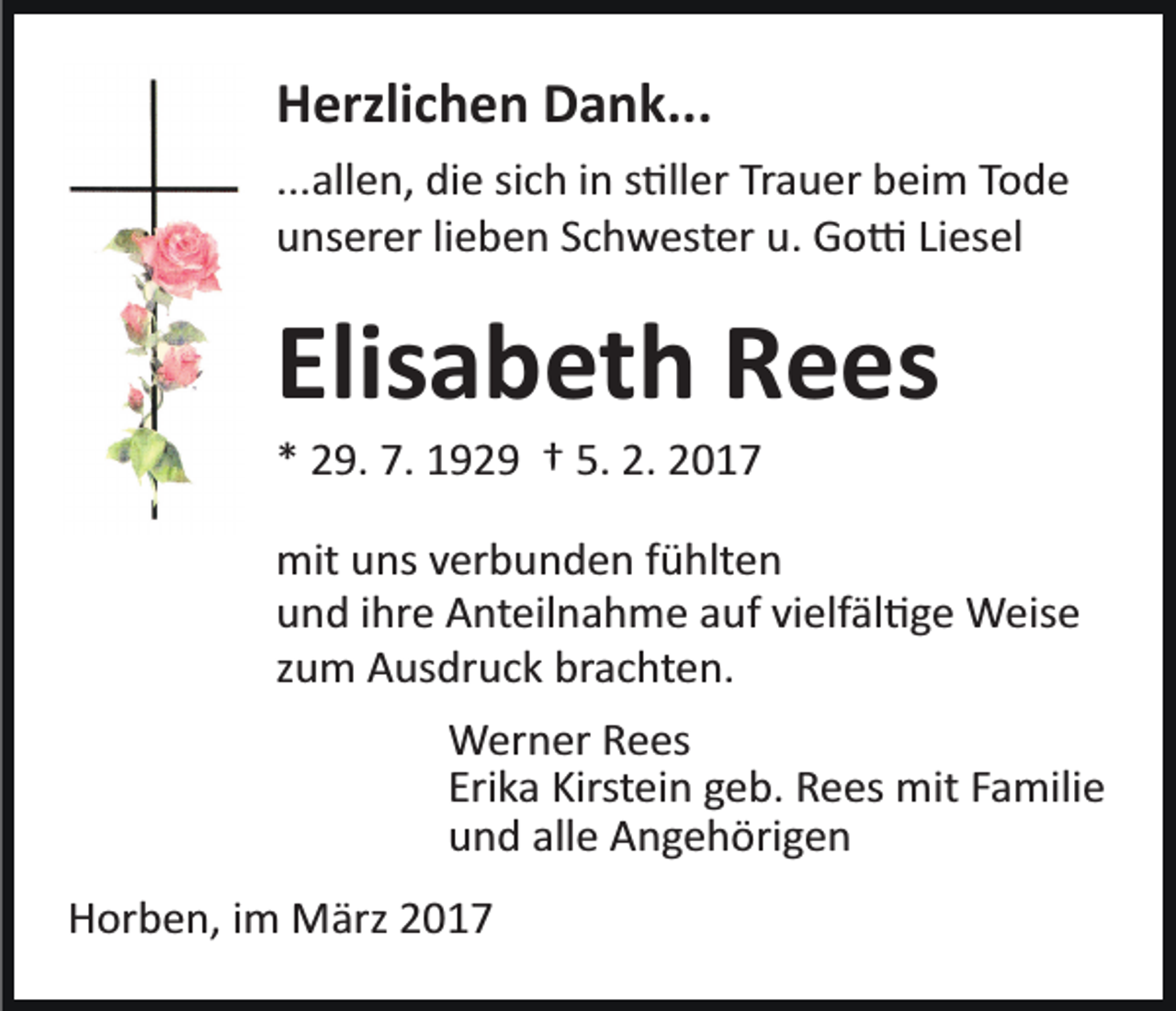 <p>Herzlichen Dank...<br />...allen, die sich in s�ller Trauer beim Tode<br />unserer lieben Schwester u. Go� Liesel</p><p>Elisabeth Rees<br />* 29. 7. 1929 † 5. 2. 2017<br />mit uns verbunden fühlten<br />und ihre Anteilnahme auf vielfäl�ge Weise<br />zum Ausdruck brachten.<br />Werner Rees<br />Erika Kirstein geb. Rees mit Familie<br />und alle Angehörigen<br />Horben, im März 2017</p>
