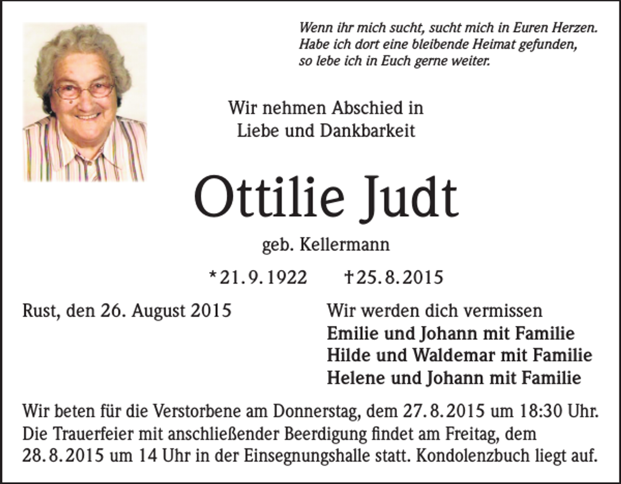 <p>Wenn ihr mich sucht, sucht mich in Euren Herzen.<br />Habe ich dort eine bleibende Heimat gefunden,<br />so lebe ich in Euch gerne weiter.</p><p>Wir nehmen Abschied in<br />Liebe und Dankbarkeit</p><p>Ottilie Judt<br />geb. Kellermann<br />* 21. 9. 1922</p><p>† 25. 8. 2015</p><p>Rust, den 26. August 2015 Wir werden dich vermissen<br />Emilie und Johann mit Familie<br />Hilde und Waldemar mit Familie<br />Helene und Johann mit Familie<br />Wir beten für die Verstorbene am Donnerstag, dem 27. 8. 2015 um 18:30 Uhr.<br />Die Trauerfeier mit anschließender Beerdigung findet am Freitag, dem<br />28. 8. 2015 um 14 Uhr in der Einsegnungshalle statt. Kondolenzbuch liegt auf.</p>