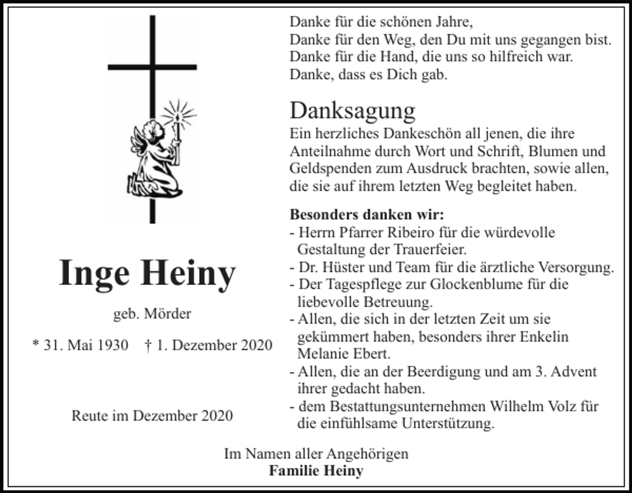 <p>Danke für die schönen Jahre,<br />Danke für den Weg, den Du mit uns gegangen bist.<br />Danke für die Hand, die uns so hilfreich war.<br />Danke, dass es Dich gab.</p><p>Danksagung<br />Ein herzliches Dankeschön all jenen, die ihre<br />Anteilnahme durch Wort und Schrift, Blumen und<br />Geldspenden zum Ausdruck brachten, sowie allen,<br />die sie auf ihrem letzten Weg begleitet haben.</p><p>Inge Heiny<br />geb. Mörder<br />* 31. Mai 1930 † 1. Dezember 2020</p><p>Reute im Dezember 2020</p><p>Besonders danken wir:<br />- Herrn Pfarrer Ribeiro für die würdevolle<br />Gestaltung der Trauerfeier.<br />- Dr. Hüster und Team für die ärztliche Versorgung.<br />- Der Tagespflege zur Glockenblume für die<br />liebevolle Betreuung.<br />- Allen, die sich in der letzten Zeit um sie<br />gekümmert haben, besonders ihrer Enkelin<br />Melanie Ebert.<br />- Allen, die an der Beerdigung und am 3. Advent<br />ihrer gedacht haben.<br />- dem Bestattungsunternehmen Wilhelm Volz für<br />die einfühlsame Unterstützung.</p><p>Im Namen aller Angehörigen<br />Familie Heiny</p>