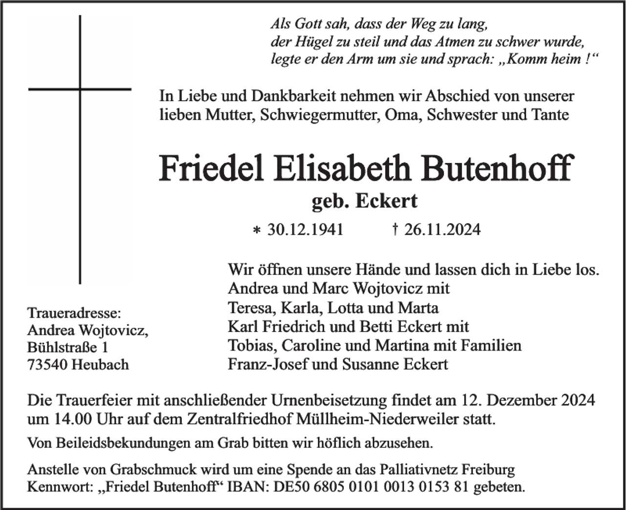 <p>Als Gott sah, dass der Weg zu lang,<br />der Hügel zu steil und das Atmen zu schwer wurde,<br />legte er den Arm um sie und sprach: „Komm heim !“</p><p>In Liebe und Dankbarkeit nehmen wir Abschied von unserer<br />lieben Mutter, Schwiegermutter, Oma, Schwester und Tante</p><p>Friedel Elisabeth Butenhoff<br />geb. Eckert<br />* 30.12.1941</p><p>Traueradresse:<br />Andrea Wojtovicz,<br />Bühlstraße 1<br />73540 Heubach</p><p>†</p><p>26.11.2024</p><p>Wir öffnen unsere Hände und lassen dich in Liebe los.<br />Andrea und Marc Wojtovicz mit<br />Teresa, Karla, Lotta und Marta<br />Karl Friedrich und Betti Eckert mit<br />Tobias, Caroline und Martina mit Familien<br />Franz-Josef und Susanne Eckert</p><p>Die Trauerfeier mit anschließender Urnenbeisetzung findet am 12. Dezember 2024<br />um 14.00 Uhr auf dem Zentralfriedhof Müllheim-Niederweiler statt.<br />Von Beileidsbekundungen am Grab bitten wir höflich abzusehen.<br />Anstelle von Grabschmuck wird um eine Spende an das Palliativnetz Freiburg<br />Kennwort: ,,Friedel Butenhoff“ IBAN: DE50 6805 0101 0013 0153 81 gebeten.</p>