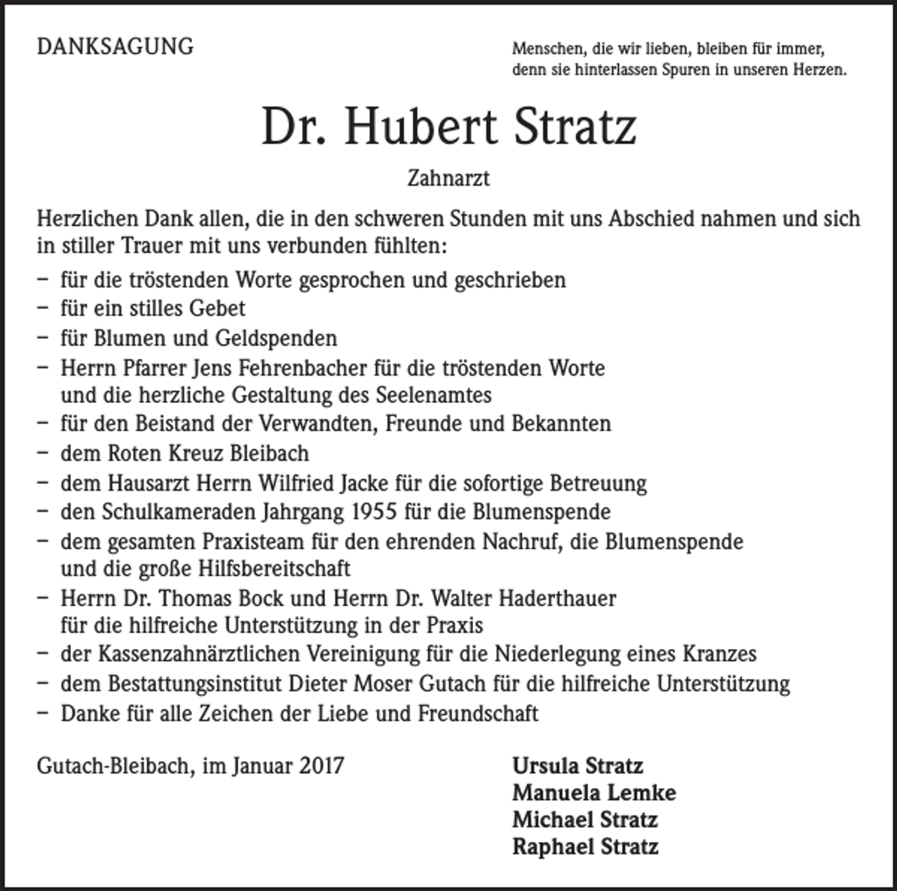 <p>DANKSAGUNG</p><p>M<br />enschen, die wir lieben, bleiben für immer,<br />denn sie hinterlassen Spuren in unseren Herzen.</p><p>Dr. Hubert Stratz<br />Zahnarzt<br />Herzlichen Dank allen, die in den schweren Stunden mit uns Abschied nahmen und sich<br />in stiller Trauer mit uns verbunden fühlten:<br />– für die tröstenden Worte gesprochen und geschrieben<br />– für ein stilles Gebet<br />– für Blumen und Geldspenden<br />– Herrn Pfarrer Jens Fehrenbacher für die tröstenden Worte<br />und die herzliche Gestaltung des Seelenamtes<br />– für den Beistand der Verwandten, Freunde und Bekannten<br />– dem Roten Kreuz Bleibach<br />– dem Hausarzt Herrn Wilfried Jacke für die sofortige Betreuung<br />– den Schulkameraden Jahrgang 1955 für die Blumenspende<br />– dem gesamten Praxisteam für den ehrenden Nachruf, die Blumenspende<br />und die große Hilfsbereitschaft<br />– Herrn Dr. Thomas Bock und Herrn Dr. Walter Haderthauer<br />für die hilfreiche Unterstützung in der Praxis<br />– der Kassenzahnärztlichen Vereinigung für die Niederlegung eines Kranzes<br />– dem Bestattungsinstitut Dieter Moser Gutach für die hilfreiche Unterstützung<br />– Danke für alle Zeichen der Liebe und Freundschaft<br />Gutach-Bleibach, im Januar 2017</p><p>rsula Stratz<br />U<br />Manuela Lemke<br />Michael Stratz<br />Raphael Stratz</p>