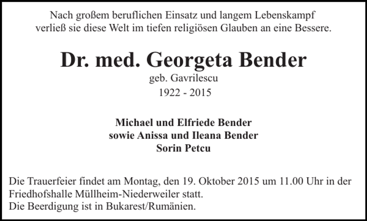 <p>Nach großem beruflichen Einsatz und langem Lebenskampf<br />verließ sie diese Welt im tiefen religiösen Glauben an eine Bessere.</p><p>Dr. med. Georgeta Bender<br />geb. Gavrilescu<br />1922 - 2015<br />Michael und Elfriede Bender<br />sowie Anissa und Ileana Bender<br />Sorin Petcu<br />Die Trauerfeier findet am Montag, den 19. Oktober 2015 um 11.00 Uhr in der<br />Friedhofshalle Müllheim-Niederweiler statt.<br />Die Beerdigung ist in Bukarest/Rumänien.</p>