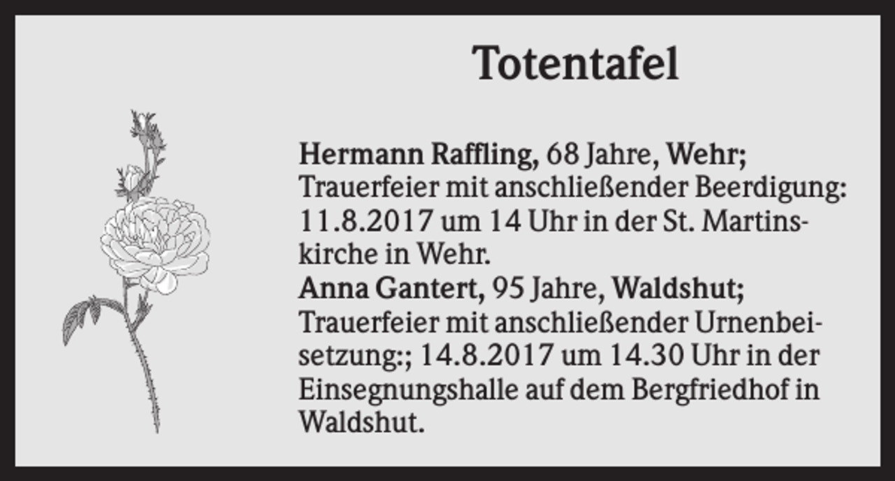 <p>Totentafel<br />Hermann Raffling, 68 Jahre, Wehr;<br />Trauerfeier mit anschließender Beerdigung:<br />11.8.2017 um 14 Uhr in der St. Martinskirche in Wehr.<br />Anna Gantert, 95 Jahre, Waldshut;<br />Trauerfeier mit anschließender Urnenbeisetzung:; 14.8.2017 um 14.30 Uhr in der<br />Einsegnungshalle auf dem Bergfriedhof in<br />Waldshut.</p>