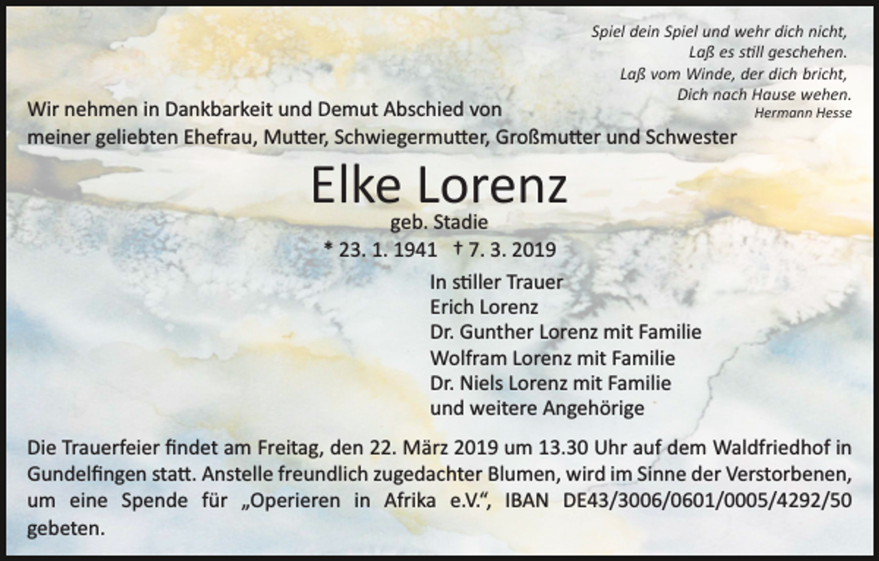 <p>Spiel dein Spiel und wehr dich nicht,<br />Laß es s�ll geschehen.<br />Laß vom Winde, der dich bricht,<br />Dich nach Hause wehen.</p><p>Wir nehmen in Dankbarkeit und Demut Abschied von<br />meiner geliebten Ehefrau, Mu�er, Schwiegermu�er, Großmu�er und Schwester</p><p>Hermann Hesse</p><p>Elke Lorenz</p><p>geb. Stadie<br />* 23. 1. 1941 † 7. 3. 2019<br />In s�ller Trauer<br />Erich Lorenz<br />Dr. Gunther Lorenz mit Familie<br />Wolfram Lorenz mit Familie<br />Dr. Niels Lorenz mit Familie<br />und weitere Angehörige</p><p>Die Trauerfeier ﬁndet am Freitag, den 22. März 2019 um 13.30 Uhr auf dem Waldfriedhof in<br />Gundelﬁngen sta�. Anstelle freundlich zugedachter Blumen, wird im Sinne der Verstorbenen,<br />um eine Spende für „Operieren in Afrika e.V.“, IBAN DE43/3006/0601/0005/4292/50<br />gebeten.</p>