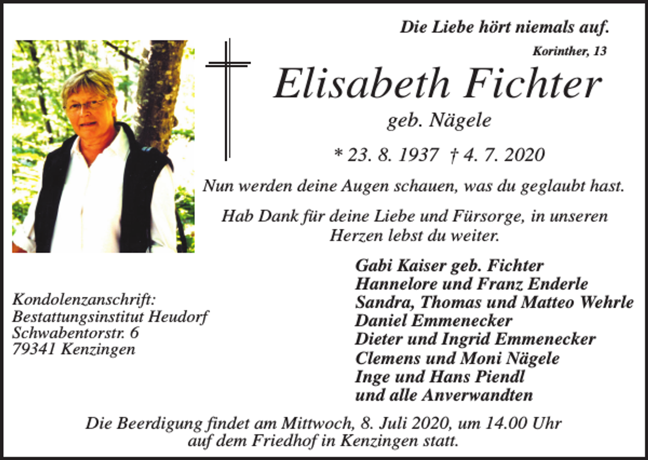 <p>Die Liebe hört niemals auf.<br />Korinther, 13</p><p>Elisabeth Fichter<br />geb. Nägele<br />* 23. 8. 1937 † 4. 7. 2020<br />Nun werden deine Augen schauen, was du geglaubt hast.<br />Hab Dank für deine Liebe und Fürsorge, in unseren<br />Herzen lebst du weiter.</p><p>Kondolenzanschrift:<br />Bestattungsinstitut Heudorf<br />Schwabentorstr. 6<br />79341 Kenzingen</p><p>Gabi Kaiser geb. Fichter<br />Hannelore und Franz Enderle<br />Sandra, Thomas und Matteo Wehrle<br />Daniel Emmenecker<br />Dieter und Ingrid Emmenecker<br />Clemens und Moni Nägele<br />Inge und Hans Piendl<br />und alle Anverwandten</p><p>Die Beerdigung findet am Mittwoch, 8. Juli 2020, um 14.00 Uhr<br />auf dem Friedhof in Kenzingen statt.</p>