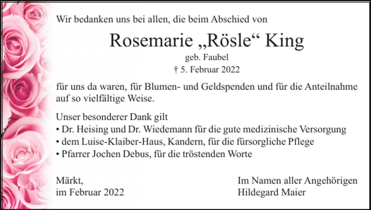 <p>Wir bedanken uns bei allen, die beim Abschied von</p><p>Rosemarie „Rösle“ King<br />geb. Faubel<br />† 5. Februar 2022</p><p>für uns da waren, für Blumen- und Geldspenden und für die Anteilnahme<br />auf so vielfältige Weise.<br />Unser besonderer Dank gilt<br />• Dr. Heising und Dr. Wiedemann für die gute medizinische Versorgung<br />• dem Luise-Klaiber-Haus, Kandern, für die fürsorgliche Pflege<br />• Pfarrer Jochen Debus, für die tröstenden Worte<br />Märkt,<br />im Februar 2022</p><p>Im Namen aller Angehörigen<br />Hildegard Maier</p>