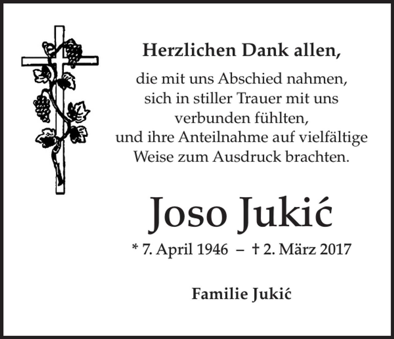 <p>Herzlichen Dank allen,<br />die mit uns Abschied nahmen,<br />sich in stiller Trauer mit uns<br />verbunden fühlten,<br />und ihre Anteilnahme auf vielfältige<br />Weise zum Ausdruck brachten.</p><p>Joso Jukic´<br />* 7. April 1946 – † 2. März 2017</p><p>Familie Juki´c</p>