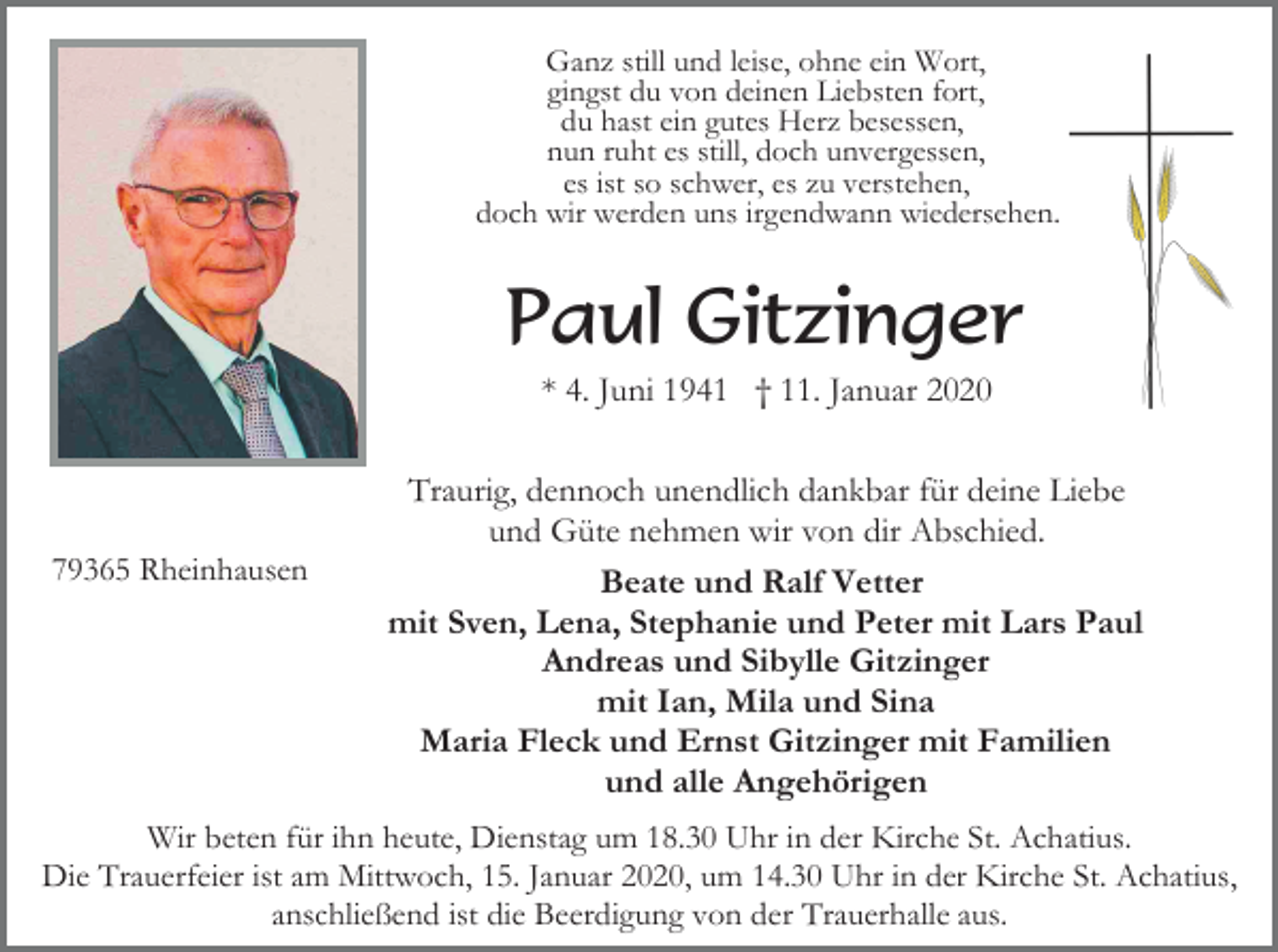 <p>Ganz still und leise, ohne ein Wort,<br />gingst du von deinen Liebsten fort,<br />du hast ein gutes Herz besessen,<br />nun ruht es still, doch unvergessen,<br />es ist so schwer, es zu verstehen,<br />doch wir werden uns irgendwann wiedersehen.</p><p>Paul Gitzinger<br />* 4. Juni 1941 † 11. Januar 2020</p><p>79365 Rheinhausen</p><p>Traurig, dennoch unendlich dankbar für deine Liebe<br />und Güte nehmen wir von dir Abschied.<br />Beate und Ralf Vetter<br />mit Sven, Lena, Stephanie und Peter mit Lars Paul<br />Andreas und Sibylle Gitzinger<br />mit Ian, Mila und Sina<br />Maria Fleck und Ernst Gitzinger mit Familien<br />und alle Angehörigen</p><p>Wir beten für ihn heute, Dienstag um 18.30 Uhr in der Kirche St. Achatius.<br />Die Trauerfeier ist am Mittwoch, 15. Januar 2020, um 14.30 Uhr in der Kirche St. Achatius,<br />anschließend ist die Beerdigung von der Trauerhalle aus.</p>