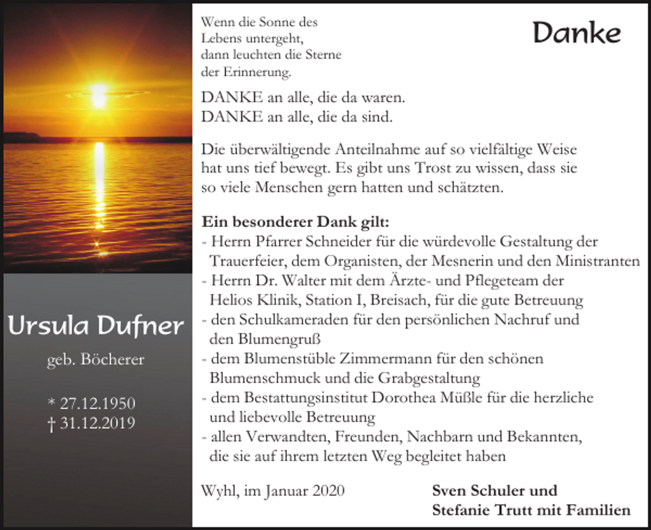 <p>Wenn die Sonne des<br />Lebens untergeht,<br />dann leuchten die Sterne<br />der Erinnerung.</p><p>Danke</p><p>DANKE an alle, die da waren.<br />DANKE an alle, die da sind.<br />Die überwältigende Anteilnahme auf so vielfältige Weise<br />hat uns tief bewegt. Es gibt uns Trost zu wissen, dass sie<br />so viele Menschen gern hatten und schätzten.</p><p>Ursula Dufner<br />geb. Böcherer<br />* 27.12.1950<br />† 31.12.2019</p><p>Ein besonderer Dank gilt:<br />- Herrn Pfarrer Schneider für die würdevolle Gestaltung der<br />Trauerfeier, dem Organisten, der Mesnerin und den Ministranten<br />- Herrn Dr. Walter mit dem Ärzte- und Pflegeteam der<br />Helios Klinik, Station I, Breisach, für die gute Betreuung<br />- den Schulkameraden für den persönlichen Nachruf und<br />den Blumengruß<br />- dem Blumenstüble Zimmermann für den schönen<br />Blumenschmuck und die Grabgestaltung<br />- dem Bestattungsinstitut Dorothea Müßle für die herzliche<br />und liebevolle Betreuung<br />- allen Verwandten, Freunden, Nachbarn und Bekannten,<br />die sie auf ihrem letzten Weg begleitet haben<br />Wyhl, im Januar 2020</p><p>Sven Schuler und<br />Stefanie Trutt mit Familien</p>