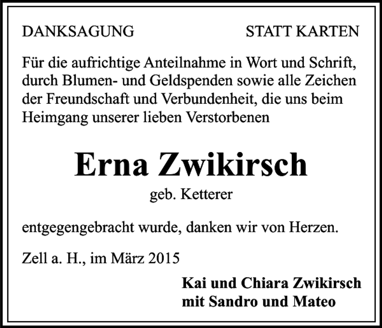 <p>DANKSAGUNG</p><p>STATT KARTEN</p><p>Für die aufrichtige Anteilnahme in Wort und Schrift,<br />durch Blumen- und Geldspenden sowie alle Zeichen<br />der Freundschaft und Verbundenheit, die uns beim<br />Heimgang unserer lieben Verstorbenen</p><p>Erna Zwikirsch<br />geb. Ketterer</p><p>entgegengebracht wurde, danken wir von Herzen.<br />Zell a. H., im März 2015<br />Kai und Chiara Zwikirsch<br />mit Sandro und Mateo</p>