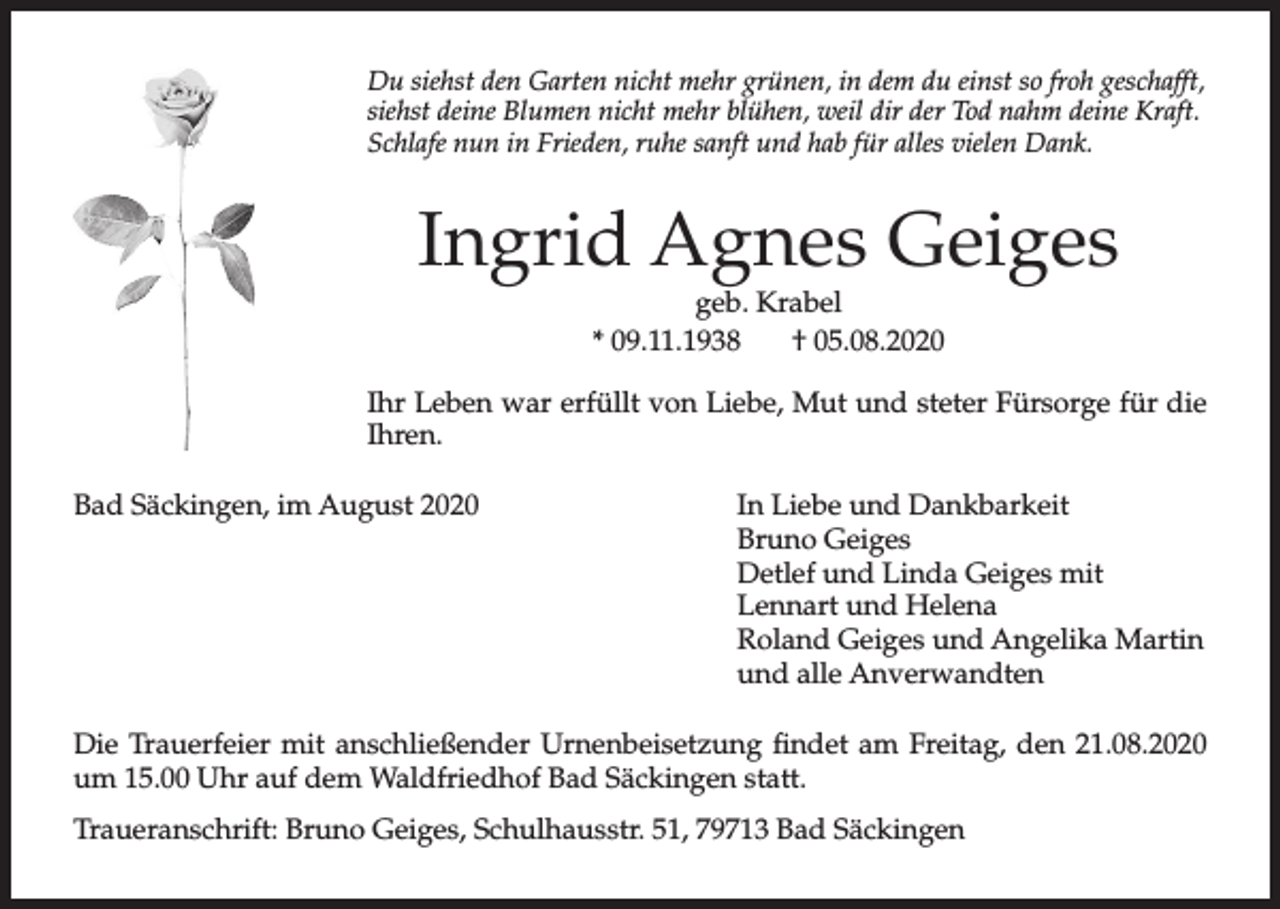 <p>Du siehst den Garten nicht mehr grünen, in dem du einst so froh geschafft,<br />siehst deine Blumen nicht mehr blühen, weil dir der Tod nahm deine Kraft.<br />Schlafe nun in Frieden, ruhe sanft und hab für alles vielen Dank.</p><p>Ingrid Agnes Geiges<br />geb. Krabel<br />* 09.11.1938<br />† 05.08.2020</p><p>Ihr Leben war erfüllt von Liebe, Mut und steter Fürsorge für die<br />Ihren.<br />Bad Säckingen, im August 2020</p><p>In Liebe und Dankbarkeit<br />Bruno Geiges<br />Detlef und Linda Geiges mit<br />Lennart und Helena<br />Roland Geiges und Angelika Martin<br />und alle Anverwandten</p><p>Die Trauerfeier mit anschließender Urnenbeisetzung findet am Freitag, den 21.08.2020<br />um 15.00 Uhr auf dem Waldfriedhof Bad Säckingen statt.<br />Traueranschrift: Bruno Geiges, Schulhausstr. 51, 79713 Bad Säckingen</p>