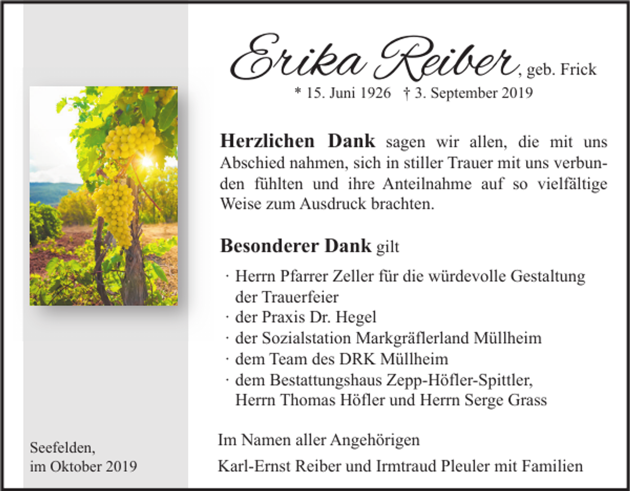 <p>Erika Reiber</p><p>, geb. Frick</p><p>* 15. Juni 1926 † 3. September 2019</p><p>Herzlichen Dank sagen wir allen, die mit uns<br />Abschied nahmen, sich in stiller Trauer mit uns verbunden fühlten und ihre Anteilnahme auf so vielfältige<br />Weise zum Ausdruck brachten.</p><p>Besonderer Dank gilt<br />∙ Herrn Pfarrer Zeller für die würdevolle Gestaltung<br />der Trauerfeier<br />∙ der Praxis Dr. Hegel<br />∙ der Sozialstation Markgräflerland Müllheim<br />∙ dem Team des DRK Müllheim<br />∙ dem Bestattungshaus Zepp-Höfler-Spittler,<br />Herrn Thomas Höfler und Herrn Serge Grass<br />Seefelden,<br />im Oktober 2019</p><p>Im Namen aller Angehörigen<br />Karl-Ernst Reiber und Irmtraud Pleuler mit Familien</p>