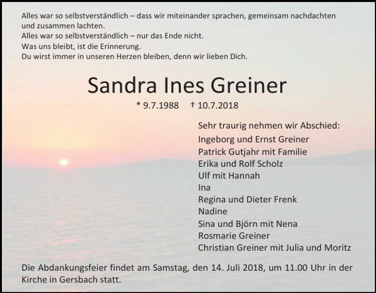 <p>Alles war so selbstverständlich – dass wir miteinander sprachen, gemeinsam nachdachten<br />und zusammen lachten.<br />Alles war so selbstverständlich – nur das Ende nicht.<br />Was uns bleibt, ist die Erinnerung.<br />Du wirst immer in unseren Herzen bleiben, denn wir lieben Dich.</p><p>Sandra Ines Greiner<br />* 9.7.1988</p><p>† 10.7.2018<br />Sehr traurig nehmen wir Abschied:<br />Ingeborg und Ernst Greiner<br />Patrick Gutjahr mit Familie<br />Erika und Rolf Scholz<br />Ulf mit Hannah<br />Ina<br />Regina und Dieter Frenk<br />Nadine<br />Sina und Björn mit Nena<br />Rosmarie Greiner<br />Christian Greiner mit Julia und Moritz</p><p>Die Abdankungsfeier findet am Samstag, den 14. Juli 2018, um 11.00 Uhr in der<br />Kirche in Gersbach statt.</p>
